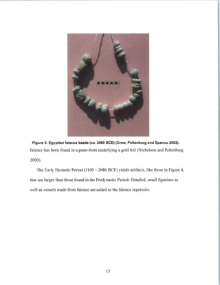 Figure 3: Egyptian faience beads (ca. 3500 BCE) (Crew, Peltenburg and Spanou 2002).
faience has been found in a paste-form underlying a gold foil (Nicholson and Peltenburg
2000).
The Early Dynastic Period (3100 - 2686 BCE) yields artifacts, like those in Figure 4,
that are larger than those found in the Predynastic Period. Detailed, small figurines as
well as vessels made from faience are added to the faience repertoire.
13
 