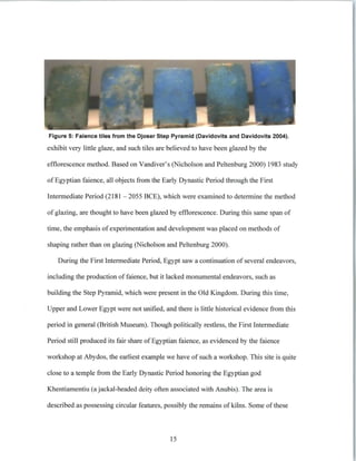 Figure 5: Faience tiles from the Djoser Step Pyramid (Davidovits and Davidovits 2004).
exhibit very little glaze, and such tiles are believed to have been glazed by the
efflorescence method. Based on Vandiver's (Nicholson and Peltenburg 2000) 1983 study
of Egyptian faience, all objects from the Early Dynastic Period through the First
Intermediate Period (2181 - 2055 BCE), which were examined to determine the method
of glazing, are thought to have been glazed by efflorescence. During this same span of
time, the emphasis of experimentation and development was placed on methods of
shaping rather than on glazing (Nicholson and Peltenburg 2000).
During the First Intermediate Period, Egypt saw a continuation of several endeavors,
including the production of faience, but it lacked monumental endeavors, such as
building the Step Pyramid, which were present in the Old Kingdom. During this time,
Upper and Lower Egypt were not unified, and there is little historical evidence from this
period in general (British Museum). Though politically restless, the First Intermediate
Period still produced its fair share of Egyptian faience, as evidenced by the faience
workshop at Abydos, the earliest example we have of such a workshop. This site is quite
close to a temple from the Early Dynastic Period honoring the Egyptian god
Khentiamentiu (a jackal-headed deity often associated with Anubis). The area is
described as possessing circular features, possibly the remains of kilns. Some of these
15
 