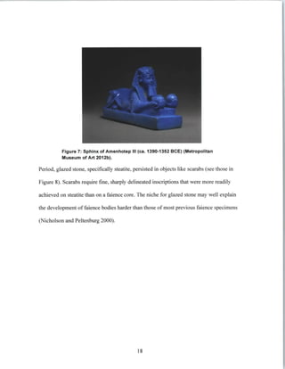 Figure 7: Sphinx of Amenhotep III (ca. 1390-1352 BCE) (Metropolitan
Museum of Art 2012b).
Period, glazed stone, specifically steatite, persisted in objects like scarabs (see those in
Figure 8). Scarabs require fine, sharply delineated inscriptions that were more readily
achieved on steatite than on a faience core. The niche for glazed stone may well explain
the development of faience bodies harder than those of most previous faience specimens
(Nicholson and Peltenburg 2000).
18
 