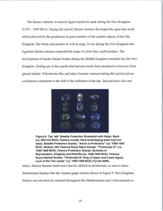 The faience industry in ancient Egypt reached its peak during the New Kingdom
(1550 - 1069 BCE). During this period, faience workers developed the open-face mold,
which allowed for the production in great numbers of the smaller objects of the Old
Kingdom, like beads and amulets as well as rings. It was during the New Kingdom that
Egyptian faience artisans expanded the range of colors they could produce. The
development of harder faience bodies during the Middle Kingdom extended into the New
Kingdom, finding use in the scarabs that had previously been produced exclusively from
glazed steatite. Polychrome tiles and inlays became common during this period and are
considered a testament to the skill of the craftsmen of the day. Beyond these tiles and
Figure 8: Top: left: Steatite Protection Scaraboid with Hippo. Back
(ca. 664-332 BCE); Faience scarab, Kind worshipping solar boat (no
date); Steatite Protection Scarab, "Amun is Protection" (ca. 1550-1069
BCE). Bottom:left:Faience Royal Name Scarab, "Thutmosis IV" (ca.
1550-1069 BCE); Faience Protection Scarab, Symbols of
Rejuvenation, Kingship and Afterlife (ca. 1648-1540 BCE); Faience
Royal Named Scarab, "Thutmosis IlIl, King of Upper and Lower Egypt,
Lord of the Two Lands" (ca. 1550-1069 BCE) (Tyrrell 2000).
inlays, faience became much more heavily utilized in architecture, as seen in three-
dimensional displays like the Amarna grape clusters shown in Figure 9. New Kingdom
faience was also heavily exported throughout the Mediterranean and is documented on
19
 