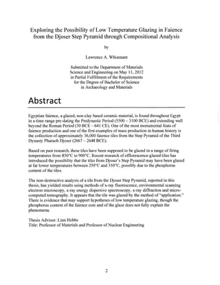Exploring the Possibility of Low Temperature Glazing in Faience
from the Djoser Step Pyramid through Compositional Analysis
by
Lawrence A. Whisenant
Submitted to the Department of Materials
Science and Engineering on May 11, 2012
in Partial Fulfillment of the Requirements
for the Degree of Bachelor of Science
in Archaeology and Materials
Abstract
Egyptian faience, a glazed, non-clay based ceramic material, is found throughout Egypt
in a time range pre-dating the Predynastic Period (5500 - 3100 BCE) and extending well
beyond the Roman Period (30 BCE - 641 CE). One ofthe most monumental feats of
faience production and one ofthe first examples of mass production in human history is
the collection of approximately 36,000 faience tiles from the Step Pyramid ofthe Third
Dynasty Pharaoh Djoser (2667 - 2648 BCE).
Based on past research, these tiles have been supposed to be glazed in a range of firing
temperatures from 850'C to 900'C. Recent research of efflorescence-glazed tiles has
introduced the possibility that the tiles from Djoser's Step Pyramid may have been glazed
at far lower temperatures between 250'C and 350'C, possibly due to the phosphorus
content of the tiles.
The non-destructive analysis of a tile from the Djoser Step Pyramid, reported in this
thesis, has yielded results using methods of x-ray fluorescence, environmental scanning
electron microscopy, x-ray energy dispersive spectroscopy, x-ray diffraction and micro-
computed tomography. It appears that the tile was glazed by the method of "application."
There is evidence that may support hypotheses of low temperature glazing, though the
phosphorus content of the faience core and of the glaze does not fully explain the
phenomena.
Thesis Advisor: Linn Hobbs
Title: Professor of Materials and Professor of Nuclear Engineering
2
 
