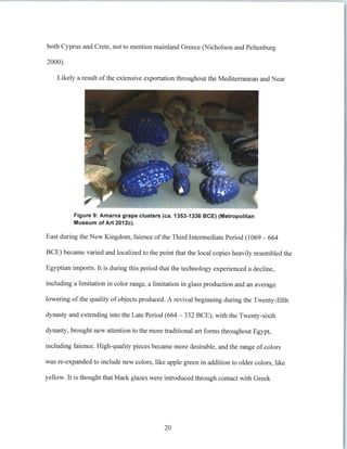 both Cyprus and Crete, not to mention mainland Greece (Nicholson and Peltenburg
2000).
Likely a result ofthe extensive exportation throughout the Mediterranean and Near
Figure 9: Amarna grape clusters (ca. 1353-1336 BCE) (Metropolitan
Museum of Art 2012c).
East during the New Kingdom, faience ofthe Third Intermediate Period (1069 - 664
BCE) became varied and localized to the point that the local copies heavily resembled the
Egyptian imports. It is during this period that the technology experienced a decline,
including a limitation in color range, a limitation in glass production and an average
lowering of the quality of objects produced. A revival beginning during the Twenty-fifth
dynasty and extending into the Late Period (664 - 332 BCE), with the Twenty-sixth
dynasty, brought new attention to the more traditional art forms throughout Egypt,
including faience. High-quality pieces became more desirable, and the range of colors
was re-expanded to include new colors, like apple green in addition to older colors, like
yellow. It is thought that black glazes were introduced through contact with Greek
20
 