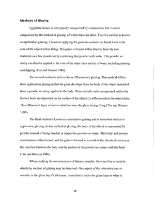 Methods of Glazing
Egyptian faience is not typically categorized by composition, but it can be
categorized by the method of glazing, of which there are three. The first method is known
as application glazing; it involves applying the glaze in a powder or liquid form to the
core of the object before firing. This glaze is formed either directly from the raw
materials as a fine powder or by combining that powder with water. This powder or
slurry can then be applied to the core of the object in a variety of ways, including pouring
and dipping (Tite and Bimson 1986).
The second method is referred to as efflorescence glazing. This method differs
from application glazing in that the glaze develops from the body of the object instead of
from a powder or slurry applied to the body. Water-soluble salts incorporated within the
faience body are deposited on the surface of the object (or effloresced) as the object dries.
This effloresced layer of salts is what becomes the glaze during firing (Tite and Bimson
1986).
The final method is known as cementation glazing and is somewhat similar to
application glazing. In this method of glazing, the body of the object is surrounded by
powder instead of being brushed or dipped in a powder or slurry. This body and powder
combination is then heated, and the glaze is formed as a result of the chemical reaction at
the interface between the body and the portion of the powder in contact with the body
(Tite and Bimson 1986).
When studying the microstructure of faience samples, there are four criteria by
which the method of glazing may be discerned. One aspect of the microstructure to
consider is the glaze layer's thickness. Immediately under the glaze layer is what is
28
 