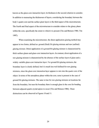 known as the glaze-core interaction layer; its thickness is the second criterion to consider.
In addition to measuring the thicknesses of layers, considering the boundary between the
body's quartz core and the surface glaze layers is the third aspect of the microstructure.
The fourth and final aspect ofthe microstructure to consider relates to the glassy phase
within the core, specifically the extent to which it is present (Tite and Bimson 1986; Tite
1987).
When examining the microstructure, the direct application glazing method may
appear in two forms, defined as: ground (fired) frit glazing mixture and raw (unfired)
glazing mixture. Direct application of a ground frit glazing mixture is characterized by
thick surface glazes and glaze-core interaction layers. In contrast, direct application of a
raw glazing mixture is characterized by the absence of the surface layer of glaze and a
widely variable glaze-core interaction layer. For ground frit glazing mixtures, the
boundary layer is clearly defined, but it is much less well defined for raw glazing
mixtures, since the glaze-core interaction layer appears to mix into the quartz core of the
object. In terms of the amorphous phase within the core, none is present in the case of
ground frit glazing mixtures. The same is true for raw glazing mixtures at locations far
from the boundary, but near the boundary there is enough glass in the core for bonding
between adjacent quartz crystal apices to occur (Tite and Bimson 1986). These
distinctions can be observed in Figures 10 and 11.
29
 