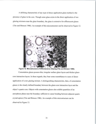 A defining characteristic of any type of direct application glaze method is the
presence of glass in the core. Though some glass exists in the direct application of raw
glazing mixtures near the glaze boundary, the glass is extensive for efflorescent glazes
(Tite and Bimson 1986). An example ofthis microstructure can be observed in Figure 12.
Figure 12: Microstructure of Efflorescence Glazing (Tite and Bimson 1986).
Cementation glazes possess thin, irregular surface glaze layers and thicker glaze-
core interaction layers. In these regards, they bear some resemblance to cases of direct
application of a raw glazing mixture. A distinguishing characteristic, then, of cementation
glazes is the clearly defined boundary between the glaze-core interaction layer and the
object's quartz core. Objects with cementation glazes also exhibit quantities of an
amorphous phase near the boundary sufficient to cause bonding between adjacent quartz
crystal apices (Tite and Bimson 1986). An example of this microstructure can be
observed in Figure 13.
31
 