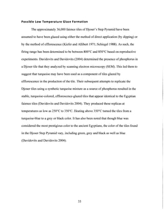Possible Low Temperature Glaze Formation
The approximately 36,000 faience tiles of Djoser's Step Pyramid have been
assumed to have been glazed using either the method of direct application (by dipping) or
by the method of efflorescence (Kiefer and Allibert 1971; Schiegel 1988). As such, the
firing range has been determined to be between 800'C and 850'C based on reproductive
experiments. Davidovits and Davidovits (2004) determined the presence of phosphorus in
a Djoser tile that they analyzed by scanning electron microscopy (SEM). This led them to
suggest that turquoise may have been used as a component oftiles glazed by
efflorescence in the production of the tile. Their subsequent attempts to replicate the
Djoser tiles using a synthetic turquoise mixture as a source ofphosphorus resulted in the
stable, turquoise-colored, efflorescence-glazed tiles that appear identical to the Egyptian
faience tiles (Davidovits and Davidovits 2004). They produced these replicas at
temperatures as low as 250'C to 350'C. Heating above 350'C turned the tiles from a
turquoise-blue to a grey or black color. It has also been noted that though blue was
considered the most prestigious color to the ancient Egyptians, the color of the tiles found
in the Djoser Step Pyramid vary, including green, grey and black as well as blue
(Davidovits and Davidovits 2004).
33
 