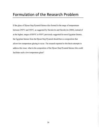 Formulation of the Research Problem
If the glaze of Djoser Step Pyramid faience tiles formed in the range oftemperatures
between 250'C and 350'C, as suggested by Davidovits and Davidovits (2004), instead of
at the higher, ranges of 850'C to 950'C previously suggested for most Egyptian faience,
the Egyptian faience from the Djoser Step Pyramid should have a composition that
allows low temperature glazing to occur. The research reported in this thesis attempts to
address this issue: what in the composition ofthe Djoser Step Pyramid faience tiles could
facilitate such a low temperature glaze?
34
 