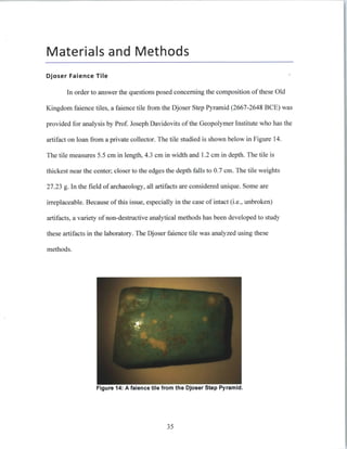 Materials and Methods
Djoser Faience Tile
In order to answer the questions posed concerning the composition of these Old
Kingdom faience tiles, a faience tile from the Djoser Step Pyramid (2667-2648 BCE) was
provided for analysis by Prof.Joseph Davidovits ofthe Geopolymer Institute who has the
artifact on loan from a private collector. The tile studied is shown below in Figure 14.
The tile measures 5.5 cm in length, 4.3 cm in width and 1.2 cm in depth. The tile is
thickest near the center; closer to the edges the depth falls to 0.7 cm. The tile weights
27.23 g. In the field of archaeology, all artifacts are considered unique. Some are
irreplaceable. Because of this issue, especially in the case of intact (i.e., unbroken)
artifacts, a variety of non-destructive analytical methods has been developed to study
these artifacts in the laboratory. The Djoser faience tile was analyzed using these
methods.
igure 14: A falence tile from the Djoser Step Pyramid.
35
 