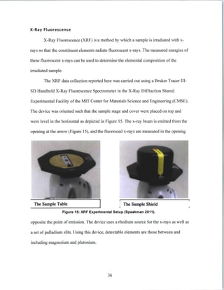 X-Ray Fluorescence
X-Ray Fluorescence (XRF) is a method by which a sample is irradiated with x-
rays so that the constituent elements radiate fluorescent x-rays. The measured energies of
these fluorescent x-rays can be used to determine the elemental composition of the
irradiated sample.
The XRF data collection reported here was carried out using a Bruker Tracer III-
SD Handheld X-Ray Fluorescence Spectrometer in the X-Ray Diffraction Shared
Experimental Facility of the MIT Center for Materials Science and Engineering (CMSE).
The device was oriented such that the sample stage and cover were placed on top and
were level in the horizontal as depicted in Figure 15. The x-ray beam is emitted from the
opening at the arrow (Figure 15), and the fluoresced x-rays are measured in the opening
The Smpi Tabl The Sample Shield
Figure 15: XRF Experimental Setup (Speakman 2011).
opposite the point of emission. The device uses a rhodium source for the x-rays as well as
a set of palladium slits. Using this device, detectable elements are those between and
including magnesium and plutonium.
36
 
