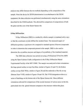 analyses may differ between the two methods depending on the composition of the
sample. Since the device for XEDS determination is an attachment to the ESEM
equipment, the data collection was performed simultaneously using the same orientations
described for the ESEM methods. This allowed for comparison of compositions of both
the glaze and the core ofthe Djoser faience tile.
X-Ray Diffraction
X-Ray Diffraction (XRD) is a method by which a sample is irradiated with x-rays
so that the constituent crystals diffract the incident beam. The measured angles of
diffraction produce a spectrum to be compared to standard spectra of known compounds
in order to determine the compounds present in the sample. XRD is also used to
determine the crystalline structure and degree of crystallinity of the irradiated material..
The XRD data collection was carried out using a PANalytical X'Pert Pro MPD
using the Open Eularian Cradle configuration in the X-Ray Diffraction Shared
Experimental Facility ofthe MIT CMSE. The sample was analyzed in three orientations:
the large glazed surface on top (Top Blue, similar to Figures 16 and 17), the broken
surface on top (Side White, similar to Figure 20) and the underside ofthe tile on top
(Bottom Near VVIII, similar to Figures 18 and 19). The VVIII designation refers to a
series of hatchings on the bottom side of the Djoser faience tile. These different
orientations allowed for comparisons of the crystal structure of various areas on the tile,
particularly how the glazed structure compares to the structure without the glaze.
42
 
