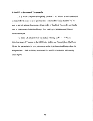 X-Ray Micro-Computed Tomography
X-Ray Micro-Computed Tomography (micro-CT) is a method by which an object
is irradiated with x-rays so as to generate cross-sections ofthe object that later can be
used to recreate a three-dimensional, virtual model of the object. This model can then be
used to generate two-dimensional images from a variety of perspectives within and
around the object.
The micro-CT data collection was carried out using an XT H 160 Nikon
Metrology micro-CT scanner in the MIT Center for Bits and Atoms (CBA). The Djoser
faience tile was analyzed in a polymer casing, and a three-dimensional image of the tile
was generated. This is an entirely non-destructive analytical instrument for scanning
small objects.
43
 