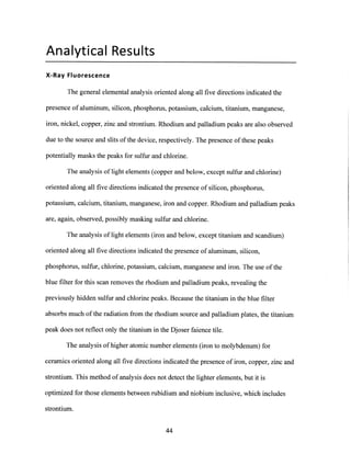 Analytical Results
X-Ray Fluorescence
The general elemental analysis oriented along all five directions indicated the
presence of aluminum, silicon, phosphorus, potassium, calcium, titanium, manganese,
iron, nickel, copper, zinc and strontium. Rhodium and palladium peaks are also observed
due to the source and slits ofthe device, respectively. The presence of these peaks
potentially masks the peaks for sulfur and chlorine.
The analysis of light elements (copper and below, except sulfur and chlorine)
oriented along all five directions indicated the presence of silicon, phosphorus,
potassium, calcium, titanium, manganese, iron and copper. Rhodium and palladium peaks
are, again, observed, possibly masking sulfur and chlorine.
The analysis of light elements (iron and below, except titanium and scandium)
oriented along all five directions indicated the presence of aluminum, silicon,
phosphorus, sulfur, chlorine, potassium, calcium, manganese and iron. The use of the
blue filter for this scan removes the rhodium and palladium peaks, revealing the
previously hidden sulfur and chlorine peaks. Because the titanium in the blue filter
absorbs much of the radiation from the rhodium source and palladium plates, the titanium
peak does not reflect only the titanium in the Djoser faience tile.
The analysis ofhigher atomic number elements (iron to molybdenum) for
ceramics oriented along all five directions indicated the presence of iron, copper, zinc and
strontium. This method of analysis does not detect the lighter elements, but it is
optimized for those elements between rubidium and niobium inclusive, which includes
strontium.
44
 