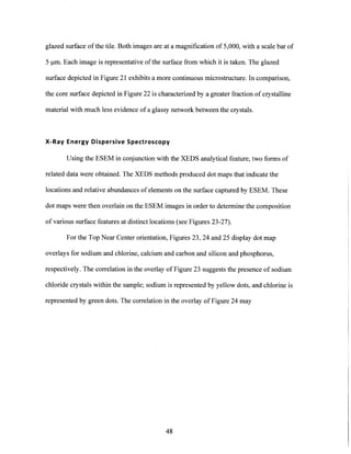 glazed surface of the tile. Both images are at a magnification of 5,000, with a scale bar of
5 pm. Each image is representative ofthe surface from which it is taken. The glazed
surface depicted in Figure 21 exhibits a more continuous microstructure. In comparison,
the core surface depicted in Figure 22 is characterized by a greater fraction of crystalline
material with much less evidence of a glassy network between the crystals.
X-Ray Energy Dispersive Spectroscopy
Using the ESEM in conjunction with the XEDS analytical feature, two forms of
related data were obtained. The XEDS methods produced dot maps that indicate the
locations and relative abundances of elements on the surface captured by ESEM. These
dot maps were then overlain on the ESEM images in order to determine the composition
of various surface features at distinct locations (see Figures 23-27).
For the Top Near Center orientation, Figures 23, 24 and 25 display dot map
overlays for sodium and chlorine, calcium and carbon and silicon and phosphorus,
respectively. The correlation in the overlay of Figure 23 suggests the presence of sodium
chloride crystals within the sample; sodium is represented by yellow dots, and chlorine is
represented by green dots. The correlation in the overlay of Figure 24 may
48
 