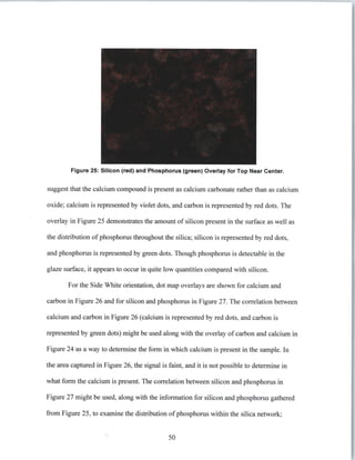 Figure 25: Silicon (red) and Phosphorus (green) Overlay for Top Near Center.
suggest that the calcium compound is present as calcium carbonate rather than as calcium
oxide; calcium is represented by violet dots, and carbon is represented by red dots. The
overlay in Figure 25 demonstrates the amount of silicon present in the surface as well as
the distribution of phosphorus throughout the silica; silicon is represented by red dots,
and phosphorus is represented by green dots. Though phosphorus is detectable in the
glaze surface, it appears to occur in quite low quantities compared with silicon.
For the Side White orientation, dot map overlays are shown for calcium and
carbon in Figure 26 and for silicon and phosphorus in Figure 27. The correlation between
calcium and carbon in Figure 26 (calcium is represented by red dots, and carbon is
represented by green dots) might be used along with the overlay of carbon and calcium in
Figure 24 as a way to determine the form in which calcium is present in the sample. In
the area captured in Figure 26, the signal is faint, and it is not possible to determine in
what form the calcium is present. The correlation between silicon and phosphorus in
Figure 27 might be used, along with the information for silicon and phosphorus gathered
from Figure 25, to examine the distribution of phosphorus within the silica network;
50
 