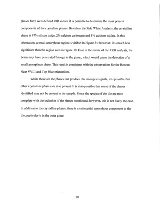 phases have well-defined RIR values, it is possible to determine the mass percent
components of the crystalline phases. Based on the Side White Analysis, the crystalline
phase is 97% silicon oxide, 2% calcium carbonate and 1%calcium sulfate. In this
orientation, a small amorphous region is visible in Figure 34; however, it is much less
significant than the region seen in Figure 30. Due to the nature of the XRD analysis, the
beam may have penetrated through to the glaze, which would cause the detection of a
small amorphous phase. This result is consistent with the observations for the Bottom
Near VVIII and Top Blue orientations.
While these are the phases that produce the strongest signals, it is possible that
other crystalline phases are also present. It is also possible that some of the phases
identified may not be present in the sample. Since the spectra of the tile are most
complete with the inclusion ofthe phases mentioned, however, this is not likely the case.
In addition to the crystalline phases, there is a substantial amorphous component to the
tile, particularly in the outer glaze.
58
 