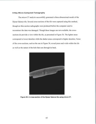 X-Ray Micro-Computed Tomography
The micro-CT analysis successfully generated a three-dimensional model of the
Djoser faience tile. Several cross-sections of the tile were captured using this method,
though no thin-section radiographs were produced before the computer used to
reconstruct the data was damaged. Though these images are not available, the cross-
sections do provide a view within the tile, as presented in Figure 36. The lighter areas
correspond to lower densities while the darker areas correspond to higher densities. Some
of the cross-sections, such as the one in Figure 36, reveal pores and voids within the tile
as well as the nature of the hole that cuts through its back.
Figure 36: A cross-section of the Djoser falence tile using micro-CT.
65
 