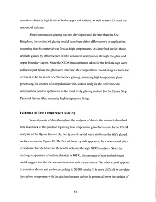 contains relatively high levels of both copper and sodium, as well as over 53 times the
amount of calcium.
Since cementation glazing was not developed until far later than the Old
Kingdom, the method of glazing would have been either efflorescence or application,
assuming that this material was fired at high temperatures. As described earlier, those
artifacts glazed by efflorescence exhibit consistent composition through the glaze and
upper boundary layers. Since the XEDS measurements taken for the broken edge were
collected just below the glaze-core interface, the compositions recorded appear to be too
different to be the result of efflorescence glazing, assuming high temperature glass
processing. In absence of comprehensive thin-section analysis, the differences in
composition point to application as the most likely glazing method for the Djoser Step
Pyramid faience tiles, assuming high temperature firing.
Evidence of Low Temperature Glazing
Several points of data throughout the analyses of data in the research described
here lead back to the question regarding low temperature glaze formation. In the ESEM
analysis of the Djoser faience tile, two types of crystal were visible on the tile's glazed
surface as seen in Figure 19. The first of these crystals appears to be a non-melted piece
of sodium chloride based on the results obtained through XEDS analysis. Since the
melting temperature of sodium chloride is 801 C, the presence of non-melted pieces
could suggest that the tile was not heated to such temperatures. The other crystal appears
to contain calcium and carbon according to XEDS results. It is more difficult to correlate
the carbon component with the calcium because carbon is present all over the surface of
67
 