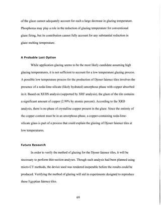 of the glaze cannot adequately account for such a large decrease in glazing temperature.
Phosphorus may play a role in the reduction of glazing temperature for conventional
glaze firing, but its contribution cannot fully account for any substantial reduction in
glaze melting temperature.
A Probable Last Option
While application glazing seems to be the most likely candidate assuming high
glazing temperatures, it is not sufficient to account for a low temperature glazing process.
A possible low temperature process for the production of Djoser faience tiles involves the
presence of a soda-lime-silicate (likely hydrated) amorphous phase with copper absorbed
in it. Based on XEDS analysis (supported by XRF analysis), the glaze of the tile contains
a significant amount of copper (2.99% by atomic percent). According to the XRD
analysis, there is no phase of crystalline copper present in the glaze. Since the entirety of
the copper content must be in an amorphous phase, a copper-containing soda-lime-
silicate glass is part of a process that could explain the glazing of Djoser faience tiles at
low temperatures.
Future Research
In order to verify the method ofglazing for the Djoser faience tiles, it will be
necessary to perform thin-section analyses. Though such analysis had been planned using
micro-CT methods, the device used was rendered inoperable before the results could be
produced. Verifying the method of glazing will aid in experiments designed to reproduce
these Egyptian faience tiles.
69
 