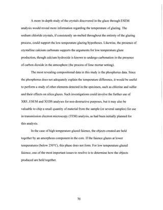 A more in-depth study of the crystals discovered in the glaze through ESEM
analysis would reveal more information regarding the temperature ofglazing. The
sodium chloride crystals, if consistently un-melted throughout the entirety of the glazing
process, could support the low temperature glazing hypotheses. Likewise, the presence of
crystalline calcium carbonate supports the arguments for low temperature glaze
production, though calcium hydroxide is known to undergo carbonation in the presence
of carbon dioxide in the atmosphere (the process of lime mortar setting).
The most revealing compositional data in this study is the phosphorus data. Since
the phosphorus does not adequately explain the temperature difference, it would be useful
to perform a study of other elements detected in the specimen, such as chlorine and sulfur
and their effects on silica glazes. Such investigations could involve the further use of
XRF, ESEM and XEDS analyses for non-destructive purposes, but it may also be
valuable to chip a small quantity of material from the sample (or several samples) for use
in transmission electron microscopy (TEM) analysis, as had been initially planned for
this analysis.
In the case of high temperature glazed faience, the objects created are held
together by an amorphous component in the core. If the faience glazes at lower
temperatures (below 250'C), this phase does not form. For low temperature glazed
faience, one of the most important issues to resolve is to determine how the objects
produced are held together.
70
 