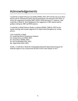 Acknowledgements
I would like to thank Professor Linn Hobbs (DMSE, DNE; MIT) for his role as my thesis
advisor and for obtaining the Djoser Step Pyramid faience tile analyzed in this thesis, as
well as his suggestions to perform XRD, ESEM, XEDS and micro-CT analyses. I also
would like to thank Dr. Scott Speakman for his suggestion of XRF analysis and his
guidance during my XRF and XRD analyses.
I would like to thank Professor Heather Lechtman (DMSE, CMRAE; MIT) for her
regular meetings and constant suggestions for improvement throughout my writing
process.
I also would like to thank:
Dr. Joseph Davidovits (Geopolymer Institute)
Mr. Patrick Boisvert (CMSE; MIT)
Dr. David Bono (DMSE; MIT)
Dr. Neil Gershenfeld (CBA; MIT)
Ms. Nadya Peek (CBA; MIT).
Finally, I would like to thank the Undergraduate Research Opportunities Program for
financial support of my research from the fall of 2010 to the summer of 2011.
71
 