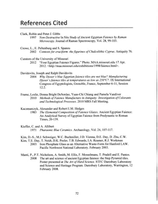 References Cited
Clark, Robin and Peter J. Gibbs
1997 Non-DestructiveIn Situ Study ofAncient EgyptianFaienceby Raman
Microscopy. Journal ofRaman Spectroscopy, Vol. 28, 99-103.
Crewe, L., E. Peltenburg and S. Spanou
2002 Contextsfor cruciform: thefigurinesof ChalcolithicCyprus.Antiquity 76.
Curators of the University of Missouri
2012 "Four Egyptian Faience Figures." Photo. MAA.missouri.edu 17 Apr.
2012. <http://maa.missouri.edu/exhibitions/1998/faience.html>.
Davidovits, Joseph and Ralph Davidovits
2004 Why Djoser'sblue Egyptianfaience tiles are not blue? Manufacturing
Djoser'sfaiencetiles at temperaturesas low as 250 C?. IX International
Congress of Egyptologists, Grenoble, France, September 6-11, Session
12.2.
Frame, Leslie, Donna Bright DeSordao, Yuan-Chi Chiang and Pamela Vandiver
2010 Methods ofFaienceManufacture in Antiquity: Investigationof Colorants
andTechnologicalProcesses.2010 MRS Fall Meeting.
Kaczmarczyk, Alexander and Robert E.M. Hedges
1983 The ElementalCompositionofFaienceGlazes.Ancient Egyptian Faience:
An Analytical Survey ofEgyptian Faience from Predynastic to Roman
Times, 20-139.
Kieffer, C. and A. Allibert
1971 PharaonicBlue Ceramics.Archaeology, Vol. 24, 107-117.
Kim, D.-S., M.J. Schweiger, W.C. Buchmiller, J.D. Vienna, D.E. Day, D. Zhu, C.W.
Kim, T.E. Day, T. Neidt, D.K. Peeler, T.B. Edwards, I.A. Reamer, R.J. Workman
2003 Iron Phosphate Glass as an Alternative Waste-Form for Hanford LAW.
Pacific Northwest National Laboratory. February 2003.
Manti, P., P.T. Nicholson, A. Smith, M. Ellis, F. Mosselmans, T. Pradell and E. Pantos.
2008 The art and science ofancient Egyptian faience: the Step Pyramid tiles.
Poster presented at The Art ofHardScience. STFC Daresbury Laboratory
and Science and Heritage Program. Daresbury Laboratory, Warrington, 12
February 2008.
72
 