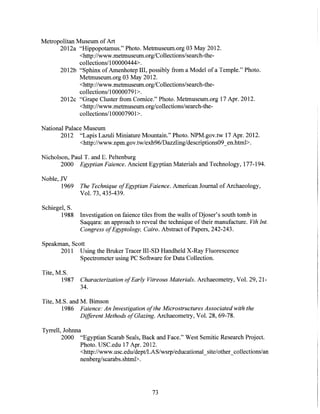 Metropolitan Museum ofArt
2012a "Hippopotamus." Photo. Metmuseum.org 03 May 2012.
<http://www.metmuseum.org/Collections/search-the-
collections/1 00000444>.
2012b "Sphinx ofAmenhotep III, possibly from a Model of a Temple." Photo.
Metmuseum.org 03 May 2012.
<http://www.metmuseum.org/Collections/search-the-
collections/i 00000791>.
2012c "Grape Cluster from Cornice." Photo. Metmuseum.org 17 Apr. 2012.
<http://www.metmuseum.org/collections/search-the-
collections/10000790 1>.
National Palace Museum
2012 "Lapis Lazuli Miniature Mountain." Photo. NPM.gov.tw 17 Apr. 2012.
<http://www.npm.gov.tw/exh96/Dazzling/descriptions09_en.html>.
Nicholson, Paul T. and E. Peltenburg
2000 EgyptianFaience.Ancient Egyptian Materials and Technology, 177-194.
Noble, JV
1969 The Technique ofEgyptian Faience.American Journal of Archaeology,
Vol. 73, 435-439.
Schiegel, S.
1988 Investigation on faience tiles from the walls of Djoser's south tomb in
Saqqara: an approach to reveal the technique of their manufacture. Vth Int.
CongressofEgyptology, Cairo.Abstract of Papers, 242-243.
Speakman, Scott
2011 Using the Bruker Tracer III-SD Handheld X-Ray Fluorescence
Spectrometer using PC Software for Data Collection.
Tite, M.S.
1987 CharacterizationofEarly VitreousMaterials.Archaeometry, Vol. 29, 21-
34.
Tite, M.S. and M. Bimson
1986 Faience:An Investigationofthe MicrostructuresAssociatedwith the
DifferentMethods ofGlazing. Archaeometry, Vol. 28, 69-78.
Tyrrell, Johnna
2000 "Egyptian Scarab Seals, Back and Face." West Semitic Research Project.
Photo. USC.edu 17 Apr. 2012.
<http://www.usc.edu/dept/LAS/wsrp/educationalsite/othercollections/an
nenberg/scarabs.shtml>.
73
 