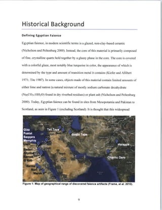 Historical Background
Defining Egyptian Faience
Egyptian faience, in modem scientific terms is a glazed, non-clay-based ceramic
(Nicholson and Peltenburg 2000). Instead, the core of this material is primarily composed
of fine, crystalline quartz held together by a glassy phase in the core. The core is covered
with a colorful glaze, most notably blue turquoise in color, the appearance of which is
determined by the type and amount oftransition metal it contains (Kiefer and Allibert
1971; Tite 1987). In some cases, objects made of this material contain limited amounts of
either lime and natron (a natural mixture of mostly sodium carbonate decahydrate
(Na 2 CO 3. 10H 2 0) found in dry riverbed residues) or plant ash (Nicholson and Peltenburg
2000). Today, Egyptian faience can be found in sites from Mesopotamia and Pakistan to
Scotland, as seen in Figure 1 (excluding Scotland). It is thought that this widespread
Figure 1: Map of geographical range of discovered faience artifacts (Frame, et aL 2010).
9
 