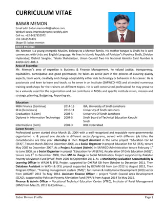 Babar Memon Profile Page 1
CURRICULUM VITAE
BABAR MEMON
Email add: babar.memon86@yahoo.com
Weburl: www.impressdynamic.weebly.com
Cell no: +92-3417352972
+92-3442574435
Skype ID: babar.memon
BRIEF PROFILE
Mr. Memon is a young energetic Muslim, belongs to a Memon family. His mother tongue is Sindhi he is well
conversant with Urdu and English Language. He lives in Islamic Republic of Pakistan‟s Province Sindh, Division
Hyderabad, District Sanghar, Taluka Shahdadpur, Union Council Two His National Identity Card Number is
44204-6201408-3.
Area of Expertise
Mr. Memon‟s area of expertise is Business & Finance Management, he valued justice, transparency,
equitability, participative and good governance, he takes an active part in the process of assuring quality
aspects, team work, creativity and change adoptability either side technology or behaviors in his career. He is
passionate and keen to learn and teach, so he serve in an institute (SAFWCO-HID) and attended numerous
training workshops for the trainers on different topics. He is well constructed professional he may prove to
be a valuable asset for the organization and can contribute in MDGs and specific institute vision, mission and
strategic planning, Budgeting, Reporting etc.
Education
MBA Finance (Continue) 2014-15 IBA, University of Sindh Jamshoro
M.A.(Economics) 2010-11 University of Sindh Jamshoro
Graduation (B.Com) 2004-5 University Of Sindh Jamshoro
Diploma in Information Technology 2004-5 Sindh Board of Technical Education Karachi
Sindh
Intermediate (Com) 2002-3 BISE Hyderabad
Career history
Professional career started since March 15, 2004 with a well-recognized and reputable none-governmental
organization n. & passed one decade in different sectors/programs, served with different job titles the
consolidations are One year Internship & then Project Assistant in the same project “Education For All
(EFA)”, Tenure March 2004 to December 2006, as a Social Organizer in project Education For All (EFA), tenure
May 2007 to December 2007, As a Project Assistant (Admin) in SAFWCO Administration tenure February 1st
to June 2008, as a Social Organizer in project “Education For All (EFA), Acceleration Of Girls Education (AGE)”,
tenure July 1st
to December 2008, then MIS In charge in Social Mobilization Project supported by Pakistan
Poverty Alleviation Fund (PPAF) from 2009 to September 2011. As a Monitoring Evaluation Accountability &
Learning Officer in WASH & EFSL Project supported by OXFAM GB from October to December 2011. Then
Database Assistant in WASH & EFSL project supported by OXFAM GB from Jan-2012 to August 2012, Then
Program Officer, “Training management system (TMS)‟, for Human & Institutional Development (HID) sector
from AUGUST 2012 To May 2014. Assistant Finance Officer – project “Sindh Coastal Area Development
(SCAD), supported by Pakistan Poverty Alleviation Fund (PPAF) from August 2014 To May 2015.
Finance & Admin Officer – Vocational Technical Education Center (VTEC), Institute of Rural Management
(IRM) from May 25, 2015 to Continue…,
 
