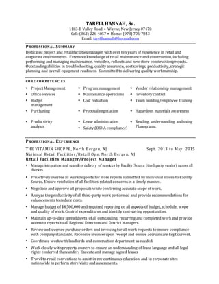 TARELLHANNAH, SR.
1183-B Valley Road  Wayne, New Jersey 07470
Cell: (862) 226-4057  Home: (973) 706-7843
Email: tarellhannah@hotmail.com
PROFESSIONAL SUMMARY
Dedicated project and retail facilities manager withover ten years of experience in retail and
corporate environments. Extensive knowledge of retail maintenance and construction, including
performing and managing maintenance, remodels, rollouts and new store constructionprojects.
Outstanding abilities in troubleshooting, quality assurance, costsavings, productivity,strategic
planning and overall equipment readiness. Committed to delivering quality workmanship.
CORE COMPETENCIES
 ProjectManagement  Program management  Vendor relationship management
 Officeservices  Maintenance operations  Inventory control
 Budget
management
 Cost reduction  Team building/employee training
 Purchasing  Proposal negotiation  Hazardous materials awareness
 Productivity
analysis
 Lease administration
 Safety (OSHA compliance)
 Reading, understanding and using
Planograms.
PROFESSIONAL EXPERIENCE
THE VITAMIN SHOPPE, North Bergen, NJ Sept. 2013 to May. 2015
National Retail Fac ilities/Retail Ops, North Bergen, NJ
Retail Facilities Manager/Project Manager
 Manage integration and seamless delivery of services by Facility Source (third party vendor) across all
districts.
 Proactively overseeall workrequests for store repairs submitted by individual stores to Facility
Source. Ensure resolution of all facilities-related concernsin a timely manner.
 Negotiate and approve all proposals while confirming accurate scope of work.
 Analyze the productivity of all third-party workperformed and provide recommendations for
enhancements to reduce costs.
 Manage budget of $4,500,000 and required reporting on all aspects of budget, schedule, scope
and quality of work.Control expenditures and identify cost-saving opportunities.
 Maintain up-to-date spreadsheets of all outstanding, recurring and completed workand provide
access to reports to all Regional Directors and District Managers.
 Review and oversee purchase orders and invoicingfor all work requests to ensure compliance
with company standards. Reconcile invoicesupon receipt and ensure accruals are kept current.
 Coordinate workwith landlords and construction department as needed.
 Workclosely withproperty owners to ensure an understanding of lease language and all legal
rights conferred thereunder. Execute and manage signed leases
 Travel to retail conventions to assist in my continuous education and to corporate sites
nationwide to perform store visits and assessments.
 