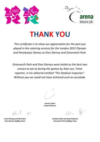 THANK YOU
This certificate is to show our appreciation for the part you
played in the catering services for the London 2012 Olympic
and Paralympic Games at Eton Dorney and Greenwich Park.
Greenwich Park and Eton Dorney were hailed as the best two
venues to eat at during the games by Alan Lee, Times
reporter, in his editorial entitled “The Stadium Inspector”.
Without you we could not have achieved such an accolade.
Jeremy Taylor
Project Director
Suzie Fleming and Chris Best
Eton Dorney Staffing Team
Rachael Smith and Katy Padmore
Greenwich Park Staffing Team
 