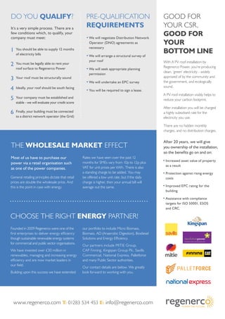 Do you qualify? Pre-qualification
requirements
·	We will negotiate Distribution Network
Operator (DNO) agreements as
necessary
·	We will arrange a structural survey of
your roof
·	We will seek appropriate planning
permission
·	We will undertake an EPC survey
·	You will be required to sign a lease.
1	You should be able to supply 12 months
of electricity bills
2	 You must be legally able to rent your
roof surface to Regenerco Power
3	Your roof must be structurally sound
4	 Ideally, your roof should be south facing
5	Your company must be established and
stable - we will evaluate your credit score
6	 Finally, your building must be connected
to a district network operator (the Grid)
It’s a very simple process. There are a
few conditions which, to qualify, your
company must meet:
The Wholesale Market Effect
Most of us have to purchase our
power via a retail organisation such
as one of the power companies.
General retailing principles dictate that retail
prices are double the wholesale price. And
this is the point in case with energy.
Rates we have seen over the past 12
months for SMEs vary from 10p to 12p plus
VAT for unit prices per kWh. There is also
a standing charge to be added. You may
be offered a low unit rate, but if the daily
charge is higher, then your annual bill will
average out the same.
Choose the right energy partner!
Founded in 2009 Regenerco were one of the
first enterprises to deliver energy efficiency
though sustainable renewable energy systems
for commercial and public sector organisations.
We have invested over £30 million in
renewables, managing and increasing energy
efficiency and are now market leaders in
our field.
Building upon this success we have extended
our portfolio to include Micro Biomass,
Biomass, AD (Anaerobic Digestion), Biodiesel
Solutions and Energy Efficiency.
Our partners include MITIE Group,
CAP Finning, Kingspan Group Plc, Savills
Commercial, National Express, Palletforce
and many Public Sector authorities.
Our contact details are below. We greatly
look forward to working with you.
Good for
your CSR,
good for
your
bottom line
With A PV roof installation by
Regenerco Power, you’re producing
clean, ‘green’ electricity - widely
approved of by the community and
the government, and ecologically
sound.
A PV roof installation visibly helps to
reduce your carbon footprint.
After installation you will be charged
a highly subsidised rate for the
electricity you use.
There are no hidden monthly
charges, and no distribution charges.
·	Increased asset value of property
as a result
·	Protection against rising energy
costs
·	Improved EPC rating for the
building
·	Assistance with compliance
targets for ISO 50001, ESOS
and CRC.
After 20 years, we will give
you ownership of the installation,
so the benefits go on and on:
www.regenerco.com T: 01283 534 453 E: info@regenerco.com
 