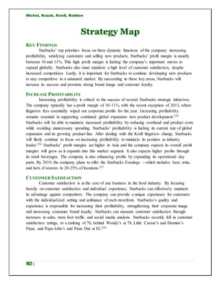 Michel, Kozak, Knoll, Robben
102 |
Strategy Map
KEY FINDINGS
Starbucks’ top priorities focus on three dynamic functions of the company: increasing
profitability, satisfying customers and selling new products. Starbucks’ profit margin is usually
between 10 and 11%. This high profit margin is fueling the company’s important moves to
expand globally. Starbucks also must maintain a high level of customer satisfaction, despite
increased competition. Lastly, it is important for Starbucks to continue developing new products
to stay competitive in a saturated market. By succeeding in these key areas, Starbucks will
increase its success and promote strong brand image and customer loyalty.
INCREASE PROFITABILITY
Increasing profitability is critical to the success of several Starbucks strategic initiatives.
The company typically has a profit margin of 10-11%, with the recent exception of 2013, where
litigation fees essentially wiped out corporate profits for the year. Increasing profitability
remains essential in supporting continued global expansion new product development.255
Starbucks will be able to maintain increased profitability by reducing overhead and product costs
while avoiding unnecessary spending. Starbucks’ profitability is fueling its current rate of global
expansion and its growing product line. After dealing with the Kraft litigation charge, Starbucks
will likely continue to focus on increasing profitability to maintain its position as industry
leader.256 Starbucks’ profit margins are higher in Asia and the company expects its overall profit
margins will grow as it expands into this market segment. It also expects higher profits through
its retail beverages. The company is also enhancing profits by expanding its operational day
parts. By 2019, the company plans to offer the Starbucks Evenings --which includes beer, wine,
and hors d’oeuvres in 20-25% of locations.257
CUSTOMER SATISFACTION
Customer satisfaction is at the core of any business in the food industry. By focusing
heavily on customer satisfaction and individual experience, Starbucks can effectively maintain
its advantage against competitors. The company can provide a unique experience for customers
with the individualized setting and ambiance of each storefront. Starbucks’s quality and
experience is responsible for increasing their profitability, strengthening their corporate image
and increasing consumer brand loyalty. Starbucks can measure customer satisfaction through
increases in sales, store foot traffic and social media analysis. Starbucks recently fell in customer
satisfaction ratings, to a ranking of 76, behind Wendy’s at 78, Little Caesar’s and Domino’s
Pizza, and Papa John’s and Pizza Hut at 82.258
 