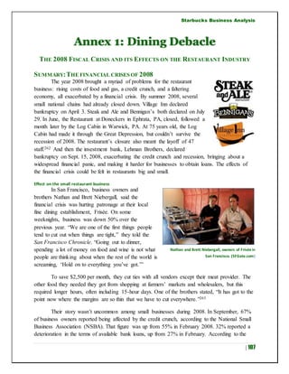 Starbucks Business Analysis
| 107
Annex 1: Dining Debacle
THE 2008 FISCAL CRISIS AND ITS EFFECTS ON THE RESTAURANT INDUSTRY
SUMMARY:THE FINANCIAL CRISES OF 2008
The year 2008 brought a myriad of problems for the restaurant
business: rising costs of food and gas, a credit crunch, and a faltering
economy, all exacerbated by a financial crisis. By summer 2008, several
small national chains had already closed down. Village Inn declared
bankruptcy on April 3. Steak and Ale and Bennigan’s both declared on July
29. In June, the Restaurant at Doneckers in Ephrata, PA, closed, followed a
month later by the Log Cabin in Warwick, PA. At 75 years old, the Log
Cabin had made it through the Great Depression, but couldn’t survive the
recession of 2008. The restaurant’s closure also meant the layoff of 47
staff.262 And then the investment bank, Lehman Brothers, declared
bankruptcy on Sept. 15, 2008, exacerbating the credit crunch and recession, bringing about a
widespread financial panic, and making it harder for businesses to obtain loans. The effects of
the financial crisis could be felt in restaurants big and small.
Effect on the small restaurant business
In San Francisco, business owners and
brothers Nathan and Brett Niebergall, said the
financial crisis was hurting patronage at their local
fine dining establishment, Frisée. On some
weeknights, business was down 50% over the
previous year. “We are one of the first things people
tend to cut out when things are tight,” they told the
San Francisco Chronicle. “Going out to dinner,
spending a lot of money on food and wine is not what
people are thinking about when the rest of the world is
screaming, ‘Hold on to everything you’ve got.’”
To save $2,500 per month, they cut ties with all vendors except their meat provider. The
other food they needed they got from shopping at farmers’ markets and wholesalers, but this
required longer hours, often including 15-hour days. One of the brothers stated, “It has got to the
point now where the margins are so thin that we have to cut everywhere.”263
Their story wasn’t uncommon among small businesses during 2008. In September, 67%
of business owners reported being affected by the credit crunch, according to the National Small
Business Association (NSBA). That figure was up from 55% in February 2008. 32% reported a
deterioration in the terms of available bank loans, up from 27% in February. According to the
Nathan and Brett Niebergall, owners of Frisée in
San Francisco. (SFGate.com)
 