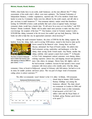 Michel, Kozak, Knoll, Robben
108 |
NSBA, when banks have to cut credit, small businesses are the ones affected first.264 Other
assessments of the credit crisis’s effects were more optimistic. The National Federation of
Independent Business, a similar organization, reported only 10% of its members found loans
harder to come by. Community banks were less affected by the credit crunch, and still able to
give out loans to small businesses.265 One restaurant industry analyst noted that franchisees
looking for $200,000 or below could probably find such a loan at regional banks, but larger
restaurant chains would have a harder time. “It will never be as easy as it was before,” said WD
Partners’ Dennis Lombardi. “Banks will be under much more pressure to make sure they don’t
over-leverage the recipient of the loan.”266 One business owner in Vermont wanted to add a
$350,000 fine dining restaurant to his ski resort, but couldn’t get any bank financing. With the
banks not able to help him out, he approached customers about investing.267
Among the small restaurant business, the crises of 2008 hit the fine dining segment the
hardest. Some fine dining chefs, used to serving $300 entrees, turned to fast food to make up for
losses caused by the financial crisis. Among them was Paul
Bocuse, nicknamed the Pope of French cuisine. He added a fast
food restaurant serving sandwiches and hamburgers to his fine
dining chain serving lavish French meals. Guy Martin, another fine
dining celebrity chef, opened a snack food counter.268 At Rayuela
in New York, management noticed customers were sharing dishes,
ordering expensive entrees less, and skipping dessert and appetizers
more. Like others, its manager, Héctor Sanz, felt slightly safer in
the bad economic conditions because he had opened a more casual
restaurant with lower prices a few months prior. One fine dining
restaurant, Citrus at Social in Hollywood, opened in February with $40 entrees, but had to re-do
its menu for smaller portions and lower prices. This was part of a larger trend of restaurants
cutting prices to attract customers.269
The effect on restaurants wasn’t limited to the U.S. either. In Britain, 100 restaurants
closed shop in January 2009. Gordon
Ramsay Holdings was among the
businesses affected. The chain closed
two restaurants in London in 2008, and
cut business hours at other restaurants.
It had incurred a £10.5 ($17.14)
million debt with the Royal Bank of
Scotland, giving Ramsay good reason
to be upset.270
The Citrus at Social in Hollywood
had to rethink their business plan
after opening in February 2008 to a
poor market. (TBIMG)
 
