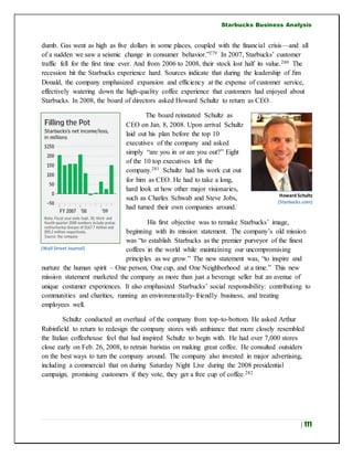 Starbucks Business Analysis
| 111
dumb. Gas went as high as five dollars in some places, coupled with the financial crisis—and all
of a sudden we saw a seismic change in consumer behavior.”279 In 2007, Starbucks’ customer
traffic fell for the first time ever. And from 2006 to 2008, their stock lost half its value.280 The
recession hit the Starbucks experience hard. Sources indicate that during the leadership of Jim
Donald, the company emphasized expansion and efficiency at the expense of customer service,
effectively watering down the high-quality coffee experience that customers had enjoyed about
Starbucks. In 2008, the board of directors asked Howard Schultz to return as CEO.
The board reinstated Schultz as
CEO on Jan. 8, 2008. Upon arrival Schultz
laid out his plan before the top 10
executives of the company and asked
simply “are you in or are you out?” Eight
of the 10 top executives left the
company.281 Schultz had his work cut out
for him as CEO. He had to take a long,
hard look at how other major visionaries,
such as Charles Schwab and Steve Jobs,
had turned their own companies around.
His first objective was to remake Starbucks’ image,
beginning with its mission statement. The company’s old mission
was “to establish Starbucks as the premier purveyor of the finest
coffees in the world while maintaining our uncompromising
principles as we grow.” The new statement was, “to inspire and
nurture the human spirit – One person, One cup, and One Neighborhood at a time.” This new
mission statement marketed the company as more than just a beverage seller but an avenue of
unique costumer experiences. It also emphasized Starbucks’ social responsibility: contributing to
communities and charities, running an environmentally-friendly business, and treating
employees well.
Schultz conducted an overhaul of the company from top-to-bottom. He asked Arthur
Rubinfield to return to redesign the company stores with ambiance that more closely resembled
the Italian coffeehouse feel that had inspired Schultz to begin with. He had over 7,000 stores
close early on Feb. 26, 2008, to retrain baristas on making great coffee. He consulted outsiders
on the best ways to turn the company around. The company also invested in major advertising,
including a commercial that on during Saturday Night Live during the 2008 presidential
campaign, promising customers if they vote, they get a free cup of coffee.282
Howard Schultz
(Starbucks.com)
(Wall Street Journal)
 