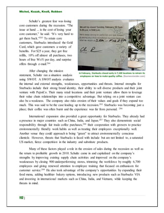 Michel, Kozak, Knoll, Robben
112 |
Schultz’s greatest fear was losing
core customers during the recession. “The
issue at hand ... is the cost of losing your
core customer,” he said. “It’s very hard to
get them back.”283 To retain core
customers, Starbucks introduced the Gold
Card, which gave customers a variety of
benefits. For $25 a year, they got free
refills, 10% off almost all purchases, two
hours of free Wi-Fi per day, and surprise
offers through e-mail.284
After changing the mission
statement, Schultz ran a situation analysis
using SWOT. A SWOT analysis evaluates
the internal and external strengths, weaknesses, opportunities and threats. Internal strengths for
Starbucks include their strong brand identity, their ability to sell diverse products and their joint
venture with PepsiCo. Their many retail locations and their joint venture allow them to leverage
their value chain relationships into a competitive advantage. But relying on a joint venture can
also be a weakness. The company also risks erosion of their values and goals if they expand too
much. This was said to be the case leading up to the recession.285 Starbucks was becoming just a
place; their coffee was often burnt and the experience was far from personal. 286
International expansion also provided a great opportunity for Starbucks. They already had
a presence in major countries such as China, India, and Japan.287 They also demonstrate social
responsibility through fair trade coffee purchases,288 their cooperation with growers to practice
environmentally friendly work habits as well as treating their employees exceptionally well.
Another venue they could approach is being “green” to attract environmentally conscious
clientele. However, threats that Starbucks is faced with include but are not limited to, a saturated
US market, fierce competition in the industry and substitute products.
Many of these factors played a role in the erosion of sales during the recession as well as
the return to profitable growth in 2010. Schultz came in and capitalized on the company’s
strengths by improving existing supply chain activities and improved on the company’s
weaknesses by closing 900 underperforming stores, trimming the workforce by roughly 6,700
employees and giving renewed attention to employee training that focused on enthusiasm for
customer service.289 He also took advantage of the company’s opportunities by expanding their
food menu, adding healthier bakery options, introducing new products such as Starbucks VIA
and investing in international markets such as China, India, and Vietnam, while keeping the
threats in mind.
In February, Starbucks closed early in 7,100 locations to retrain its
employees on how to make quality coffee. (BusinessInsider.com)
 
