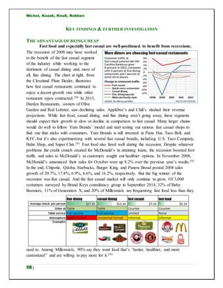 Michel, Kozak, Knoll, Robben
114 |
KEY FINDINGS & FURTHER INVESTIGATION
THE ADVANTAGE OF BEING CHEAP
Fast food and especially fast casual are well-positioned to benefit from recessions.
The recession of 2008 may have worked
to the benefit of the fast casual segment
of the industry while working to the
detriment of casual dining and, most of
all, fine dining. The chart at right, from
the Cleveland Plain Dealer, illustrates
how fast casual restaurants continued to
enjoy a decent growth rate while other
restaurant types contracted.290 In 2013,
Darden Restaurants, owners of Olive
Garden and Red Lobster, saw declining sales. Applebee’s and Chili’s slashed their revenue
projections. While fast food, casual dining, and fine dining aren’t going away, these segments
should expect their growth to slow or decline in comparison to fast casual. Many larger chains
would do well to follow Yum Brands’ model and start testing out various fast casual shops to
find one that sticks with consumers. Yum Brands is still invested in Pizza Hut, Taco Bell, and
KFC, but it’s also experimenting with several fast casual brands, including U.S. Taco Company,
Bahn Shop, and Super Chix.291 Fast food also fared well during the recession. Despite whatever
problems the credit crunch created for McDonald’s in attaining loans, the recession boosted foot
traffic and sales to McDonald’s as customers sought out healthier options. In November 2008,
McDonald’s announced their sales for October were up 8.2% over the previous year’s results.292
In the end, Chipotle, Qdoba, Starbucks, Burger King, and Panera Bread posted 2008 sales
growth of 20.7%, 17.8%, 6.9%, 6.6%, and 16.2%, respectively. But the big winner of the
recession was fast casual. And the fast casual market will only continue to grow. Of 3,000
costumers surveyed by Brand Keys consultancy group in September 2014, 32% of Baby
Boomers, 11% of Generation X, and 20% of Millennials are frequenting fast food less than they
used to. Among Millennials, 90% say they want food that’s “tastier, healthier, and more
customized” and are willing to pay more for it.293
 