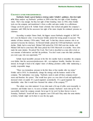 Starbucks Business Analysis
| 115
CHANGE CAN BE FOR GOODOR ILL
Starbucks found a great business strategy under Schultz’s guidance, then lost sight
of it. Many analysts say Starbucks’ problem in 2008 is that they lost sight of their founding
vision. That’s true enough, but they lost sight of their founding vision in 1982, when Schultz
took over the company and transformed it from a coffee and spice retailer to a coffeehouse.
Change can be for good or ill. Schultz found a formula that worked and guided the company’s
expansion until 2000, but his successors lost sight of his vision despite his continued presence as
chairman.
According to analyst Simon Sinek, the biggest reason Starbucks struggled in 2007-09
isn’t even the financial crisis: it was because Schultz picked the wrong people to succeed. “The
mistake all these visionary CEOs make,” Sinek said, “is that they choose someone who is an
operator to become the visionary. So Howard Schultz picked his COO and Starbucks went into
decline. Shultz had to come back. Michael Dell picked his COO. Dell went into decline and
Michael Dell had to come back. Bill Gates picked his COO. Microsoft is in decline. Steve Jobs
made the same mistake. He picked Tim Cook. Tim Cook is described as a man able to look at
vast amounts of information and find the problems. You don’t want a man who finds problems;
you want a guy who sees opportunity.”294
Schultz faced incredible pressure in his first few months back to streamline the company
even further than his successors/predecessors did – cut employee benefits, franchise the stores –
instead, he brought it back to his original vision of offering premium coffee while maintaining a
socially responsible image.
“There was tremendous pressure in the first three or four months after my return,”
Schultz said in 2010, “to dramatically change the strategy and the business model of the
company. The marketplace was saying, ‘Starbucks needs to undo all these company-owned
stores and franchise the system.’ That would have given us a war chest of cash and significantly
increased return on capital. It’s a good argument economically. It’s a good argument for
shareholder value. But it would have fractured the culture of the company.”295
The culture was what mattered. It was what made a $4 cup of coffee seem reasonably to
customers and Schultz knew it. As soon as Schultz returned, Starbucks’ stock shot up 8%. He
successfully turned the company around, but at age 61, he won’t be there forever to run it.
Someday, Starbucks’ board will have to appoint a new CEO and if they make the same mistake
as before, Schultz might not be there to save the day again.
 