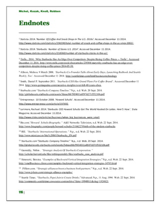 Michel, Kozak, Knoll, Robben
116 |
Endnotes
1 Statista.2014. ‘Number Of Coffee And Snack Shops In The U.S. 2016c’.Accessed December 11 2014.
http://www.statista.com/statistics/196590/total-number-of-snack-and-coffee-shops-in-the-us-since-2002/.
2 Statista.2014. ‘Starbucks: Number of Stores U.S. 2014’. Accessed December 11 2014.
http://www.statista.com/statistics/218360/number-of-starbucks-stores-in-the-us/.
3 Trefis,. 2014. ‘Why Starbucks Has An Edge Over Competitors Despite Rising Coffee Prices -- Trefis’. Accessed
December 11 2014. http://www.trefis.com/stock/sbux/articles/239308/marywhy-starbucks-has-an-edge-over-
competitors-despite-rising-coffee-prices/2014-05-30.
4 Allison, Melissa. 9 March 2008. ‘StarbucksCo-Founder Talks About Early Days, Launching Redhook And Seattle
Weekly, Too’. Accessed December 11 2014. http://seattletimes.com/html/businesstechnology
5 Smith, Daniel P. September 2011. ‘Starbucks CEO Has Grand Plans For Coffee Brand’. Accessed December 11
2014. http://www.qsrmagazine.com/executive-insights/over-hill-40-years-sbux.
6 Starbucks.com “StarbucksCompany Timeline.” N.p., n.d. Web. 20 Sept. 2014.
http://globalassets.starbucks.com/assets/5deaa36b7f454011a8597d271f552106.pdf
7 Entrepreneur. 10 October 2008. ‘Howard Schultz’. Accessed December 11 2014.
http://www.entrepreneur.com/article/197692.
8 Larimore, Rachael.2014. ‘Starbucks CEO Howard Schultz Got The World Hooked On Lattes. Here’S How.’. Slate
Magazine. Accessed December 11 2014.
http://www.slate.com/articles/business/when_big_businesses_were_small
9 Bio.com.”Howard SchultzBiography.” A&E Networks Television, n.d. Web. 22 Sept. 2014.
http://www.biography.com/people/howard-schultz-21166227#birth-of-the-modern-starbucks
10 REI. “Starbucks’International Operations.” N.p., n.d. Web. 22 Sept. 2014.
http://www.mi.rei.ase.ro/Site%20MI/Starbucks_EN.pdf
11 Starbucks.com“Starbucks Company Timeline.” N.p., n.d. Web. 20 Sept. 2014.
http://globalassets.starbucks.com/assets/5deaa36b7f454011a8597d271f552106.pdf
12 Geereddy, Nithin . “Strategic AnalysisOf Starbucks Corporation.”
http://scholar.harvard.edu/files/nithingeereddy/files/starbucks_case_analysis.pdf
13 Simonetti, Betsina. “Examples of Backward Vertical Integration Strategies.” N.p., n.d. Web. 22 Sept. 2014.
http://smallbusiness.chron.com/examples-backward-vertical-integration-strategies-14703.html
14 JVHero.com. “Strategic alliancesboost a business both partners.” N.p., n.d. Web. 22 Sept. 2014.
http://www.jvhero.com/strategic-alliance-examples/
15 Seattle Times. “Starbucks,Pepsi Join to Create Drinks.”Advanced.N.p., 11 Aug. 1994. Web. 22 Sept. 2014.
http://community.seattletimes.nwsource.com/archive/?date=19940811&slug=1924821
 