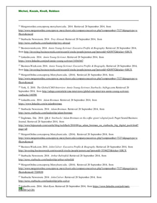 Michel, Kozak, Knoll, Robben
118 |
33 Mergentonline.com.ezproxy.mercyhurst.edu. 2014. Retrieved 20 September 2014, from
http://www.mergentonline.com.ezproxy.mercyhurst.edu/companyexecutives.php?compnumber=73271&pagetype=o
fficers&execid
34 Starbucks Newsroom. 2014. Troy Alstead. Retrieved 20 September 2014, from
http://news.starbucks.com/leadership/troy-alstead
35 Businessweek.com. 2014. Annie Young-Scrivner:Executive Profile & Biography. Retrieved 20 September 2014,
from http://investing.businessweek.com/research/stocks/people/person.asp?personId=62658752&ticker=SBUX
36 Linkedin.com. 2014. Annie Young-Scrivner. Retrieved 20 September 2014, from
https://www.linkedin.com/pub/annie-young-scrivner/14/b6/b67
37 BusinessWeek.com. 2014. Annie Young-Scrivner:Executive Profile & Biography.Retrieved 20 September 2014,
from http://investing.businessweek.com/research/stocks/people/person.asp?personId=62658752&ticker=SBUX
38 MergentOnline.com.ezproxy.Mercyhurst.edu. (2014). Retrieved 20 September 2014, from
http://www.mergentonline.com.ezproxy.mercyhurst.edu/companyexecutives.php?compnumber=73271&pagetype=o
fficers&execid
39 York, E. 2010. The Global CMO Interview: Annie Young-Scrivner,Starbucks.AdAge.com. Retrieved 20
September 2014, from http://adage.com/article/cmo-interviews/global-cmo-interview-annie-young-scrivner-
starbucks/144390/
40 LinkedIn.com. 2014. Adam Brotman. Retrieved 20 September 2014, from
https://www.linkedin.com/in/adambrotman
41 Starbucks Newsroom. 2014. Adam Brotman. Retrieved 20 September 2014, from
http://news.starbucks.com/leadership/adam-brotman
42 Engleman, Eric. 2014. Q&A: Starbucks’Adam Brotman on the coffee giant’s digital push. Puget Sound Business
Journal. Retrieved 20 September 2014, from
http://www.bizjournals.com/seattle/blog/techflash/2010/09/qa_adam_brotman_on_starbucks_big_digital_push.html?
page=all
43 MergentOnline.com.ezproxy.Mercyhurst.edu. (2014). Retrieved 20 September 2014, from
http://www.mergentonline.com.ezproxy.mercyhurst.edu/companyexecutives .php?compnumber=73271&pagetype=o
fficers&execid
44 BusinessWeek.com. 2014. John Culver: Executive Profile & Biography.Retrieved 20 September 2014, from
http://investing.businessweek.com/research/stocks/people/person.asp?personId=35346233&ticker=SBUX
45 Starbucks Newsroom. 2014. Arthur Rubinfeld.Retrieved 20 September 2014, from
http://news.starbucks.com/leadership/arthur-rubinfeld
46 MergentOnline.com.ezproxy.Mercyhurst.edu. (2014). Retrieved 20 September 2014, from
http://www.mergentonline.com.ezproxy.mercyhurst.edu/companyexecutives.php?compnumber=73271&pagetype=o
fficers&execid=7269030
47 Starbucks Newsroom. 2014. John Culver. Retrieved 20 September 2014, from
http://news.starbucks.com/leadership/john-culver
48 LinkedIn.com. 2014. Matt Ryan. Retrieved 20 September 2014, from https://www.linkedin.com/pub/matt-
ryan/69/1a5/201
 