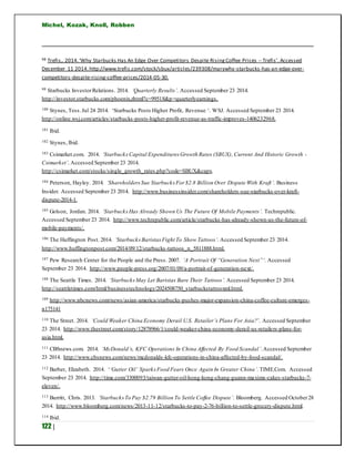 Michel, Kozak, Knoll, Robben
122 |
98 Trefis,. 2014.‘Why Starbucks Has An Edge Over Competitors Despite RisingCoffee Prices -- Trefis’. Accessed
December 11 2014. http://www.trefis.com/stock/sbux/articles/239308/marywhy-starbucks-has-an-edge-over-
competitors-despite-rising-coffee-prices/2014-05-30.
99 Starbucks InvestorRelations. 2014. ‘Quarterly Results’. Accessed September 23 2014.
http://investor.starbucks.com/phoenix.zhtml?c=99518&p=quarterlyearnings.
100 Stynes, Tess.Jul 24 2014. ‘Starbucks Posts Higher Profit, Revenue ‘. WSJ. Accessed September 23 2014.
http://online.wsj.com/articles/starbucks-posts-higher-profit-revenue-as-traffic-improves-1406232968.
101 Ibid.
102 Stynes, Ibid.
103 Csimarket.com. 2014. ‘StarbucksCapital Expenditures Growth Rates (SBUX), Current And Historic Growth -
Csimarket’. Accessed September 23 2014.
http://csimarket.com/stocks/single_growth_rates.php?code=SBUX&capx.
104 Peterson, Hayley. 2014. ‘ShareholdersSue Starbucks For $2.8 Billion Over Dispute With Kraft’. Business
Insider. Accessed September 23 2014. http://www.businessinsider.com/shareholders-sue-starbucks-over-kraft-
dispute-2014-1.
105 Golson, Jordan. 2014. ‘StarbucksHas Already Shown Us The Future Of Mobile Payments’. Techrepublic.
Accessed September 23 2014. http://www.techrepublic.com/article/starbucks-has-already-shown-us-the-future-of-
mobile-payments/.
106 The Huffington Post. 2014. ‘StarbucksBaristas Fight To Show Tattoos’. Accessed September 23 2014.
http://www.huffingtonpost.com/2014/09/12/starbucks-tattoos_n_5811888.html.
107 Pew Research Center for the People and the Press. 2007. ‘A Portrait Of “Generation Next”‘. Accessed
September 23 2014. http://www.people-press.org/2007/01/09/a-portrait-of-generation-next/.
108 The Seattle Times. 2014. ‘StarbucksMay Let Baristas Bare Their Tattoos’. Accessed September 23 2014.
http://seattletimes.com/html/businesstechnology/2024508750_starbuckstattooxml.html.
109 http://www.nbcnews.com/news/asian-america/starbucks-pushes-major-expansion-china-coffee-culture-emerges-
n175141
110 The Street. 2014. ‘Could Weaker China Economy Derail U.S. Retailer’s Plans For Asia?’. Accessed September
23 2014. http://www.thestreet.com/story/12878966/1/could-weaker-china-economy-derail-us-retailers-plans-for-
asia.html.
111 CBSnews.com. 2014. ‘McDonald’s, KFC Operations In China Affected By Food Scandal’.Accessed September
23 2014. http://www.cbsnews.com/news/mcdonalds-kfc-operations-in-china-affected-by-food-scandal/.
112 Barber, Elizabeth. 2014. ‘‘Gutter Oil’ Sparks Food Fears Once Again In Greater China’. TIME.Com. Accessed
September 23 2014. http://time.com/3300093/taiwan-gutter-oil-hong-kong-chang-guann-maxims-cakes-starbucks-7-
eleven/.
113 Burritt, Chris. 2013. ‘StarbucksTo Pay $2.79 Billion To Settle Coffee Dispute’. Bloomberg. Accessed October28
2014. http://www.bloomberg.com/news/2013-11-12/starbucks-to-pay-2-76-billion-to-settle-grocery-dispute.html.
114 Ibid.
 