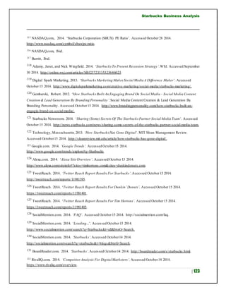 Starbucks Business Analysis
| 123
115 NASDAQ.com,. 2014. ‘Starbucks Corporation (SBUX) PE Ratio’. Accessed October28 2014.
http://www.nasdaq.com/symbol/sbux/pe-ratio.
116 NASDAQ.com, Ibid.
117 Burritt, Ibid.
118 Adamy, Janet, and Nick Wingfield. 2014. ‘Starbucks To Present Recession Strategy’.WSJ. Accessed September
30 2014. http://online.wsj.com/articles/SB123723335325646025
119 Digital Spark Marketing. 2013. ‘Starbucks Marketing Makes Social Media A Difference Maker’. Accessed
October 15 2014. http://www.digitalsparkmarketing.com/creative-marketing/social-media/starbucks-marketing/.
120 Gembarski, Robert. 2012. ‘How Starbucks Built An Engaging Brand On Social Media - Social Media Content
Creation & Lead Generation By Branding Personality’.Social Media Content Creation & Lead Generation By
Branding Personality. Accessed October15 2014. http://www.brandingpersonality.com/how-starbucks-built-an-
engagin-brand-on-social-media/.
121 Starbucks Newsroom. 2014. ‘Sharing (Some) Secrets Of The Starbucks Partner Social Media Team’. Accessed
October 15 2014. http://news.starbucks.com/news/sharing-some-secrets-of-the-starbucks-partner-social-media-team.
122 Technology, Massachusetts.2013. ‘How Starbucks Has Gone Digital’. MIT Sloan Management Review.
Accessed October15 2014. http://sloanreview.mit.edu/article/how-starbucks-has-gone-digital/.
123 Google.com. 2014. ‘Google Trends’. Accessed October15 2014.
http://www.google.com/trends/explore#q=Starbucks
124 Alexa.com. 2014. ‘Alexa Site Overview’. Accessed October15 2014.
http://www.alexa.com/siteinfo#?sites=timhortons.com&sites=dunkindonuts.com.
125 TweetReach. 2014. ‘Twitter Reach Report Results For Starbucks’.Accessed October15 2014.
http://tweetreach.com/reports/11981395.
126 TweetReach. 2014. ‘Twitter Reach Report Results For Dunkin’Donuts’. Accessed October15 2014.
https://tweetreach.com/reports/11981401.
127 TweetReach. 2014. ‘Twitter Reach Report Results For Tim Hortons’. Accessed October15 2014.
https://tweetreach.com/reports/11981405.
128 SocialMention.com. 2014. ‘FAQ’. Accessed October15 2014. http://socialmention.com/faq.
129 SocialMention.com. 2014. ‘Loading...’. Accessed October15 2014.
http://www.socialmention.com/search?q=Starbucks&t=all&btnG=Search.
130 SocialMention.com. 2014. ‘Starbucks’.Accessed October14 2014.
http://socialmention.com/search?q=starbucks&t=blogs&btnG=Search.
131 BoardReader.com. 2014. ‘Starbucks’.Accessed October14 2014. http://boardreader.com/s/starbucks.html.
132 RivalIQ.com. 2014. ‘CompetitorAnalysis For Digital Marketers’. Accessed October14 2014.
https://www.rivaliq.com/overview.
 
