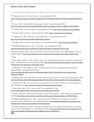 Michel, Kozak, Knoll, Robben
124 |
133 Google.com. 2014. ‘Web Search Interest’. Accessed October14 2014.
http://www.google.com/trends/explore#q=starbucks%2C%20%2Fm%2F02ccc5%2C%20%2Fm%2F018l04&cmpt=
q.
134 Iol.co.za. 2014. ‘StarbucksMust Pay Damages To Kraft’. Accessed October14 2014.
http://www.iol.co.za/business/international/starbucks-must-pay-damages-to-kraft-1.1606300#.VDyCUvldWSo.
135 YouTube. 2014. ‘StarbucksCoffee’. Accessed October14 2014. https://www.YouTube.com/user/Starbucks.
136 Facebook. 2014. ‘Starbucks’.Accessed October14 2014. https://www.facebook.com/Starbucks.
137 IceRocket.com. 2014. ‘MeltwaterIcerocket Blog Search’. Accessed October14 2014.
http://www.icerocket.com/search?tab=blog&fr=h&q=starbucks.
138 Instagram. 2014. ‘StarbucksOn Instagram’. Accessed October14 2014. http://instagram.com/starbucks.
139 MyStarbucksIdea.force.com. 2014. ‘List of Ideas’. Accessed October14 2014.
http://mystarbucksidea.force.com/ideaList?ext=0&lsi=0&category=Atmosphere+%26+Locatio
140 August 29, 2014. ‘Report: Diners More Likely to Order Healthy,Familiar Foods.’ QSR Magazine. Accessed
October 10, 2014. http://www.qsrmagazine.com/news/report-diners-more-likely-order-healthy-familiar-foods.
141 Ibid.
142 Kelso, Alicia. October 17, 2014. ‘Industry Trends: Consumers Will Spend More for Transparency, Authenticity,
Safety.’ FastCasual.com. Accessed October18, 2014. http://www.fastcasual.com/articles/industry-trends-consumers-
will-spend-more-for-transparency-authenticity-safety/.
143 Callum-Penso, Lillia. October 19, 2014. ‘As Millennials grow up they are shaping the dining landscape.’
GreenvilleOnline. Accessed October20, 2014.
http://www.greenvilleonline.com/story/entertainment/dining/2014/10/18/millennials -grow-shaping-dining-
landscape/17502137/
144 Gerdeman, Dina. 2014. ‘Why Would Consumers Want To Adopt Apple Pay?’. Forbes. Accessed October17 2014.
http://www.forbes.com/sites/hbsworkingknowledge/2014/10/15/why-would-consumers-want-to-adopt-apple-pay/.
145 Thomas, Owen. 2014. ‘You Actually Can’t Use Apple Pay To Buy A Latte At Starbucks’.Accessed October17
2014. Readwrite.com. http://readwrite.com/2014/10/16/starbucks-apple-pay-launch.
146 Shein, Esther. 2014. ‘NFC: A Bust Already?’. Accessed October17 2014.
http://www.informationweek.com/wireless/nfc-a-bust-already/d/d-id/1106700?.
147 Nichols, Chris. 2014. ‘Restaurant Technology Isn’t Replacing Humans Yet’. Yahoo Finance. Accessed October
22 2014. http://finance.yahoo.com/news/restaurant-technology-isn-t-replacing-humans-yet-170615778.html.
148 Mediaroom.marlinfinance.com,. 2014. ‘Technology Next On The Menu For Some Restaurants | Marlin
Equipment Finance Media Room’. Accessed October22 2014. http://mediaroom.marlinfinance.com/food-service-
equipment/technology-next-on-the-menu-for-some-restaurants/.
149 Caruthers, Renee. Oct. 14, 2014. ‘JPMorgan Will Double Cybersecurity Spending But Many Other Companies
May Cut Costs’. FierceFinanceIT. Accessed October22 2014. http://www.fiercefinanceit.com/story/jpmorgan-will-
double-cybersecurity-spending-many-other-companies-may-cut-co/2014-10-14.
 
