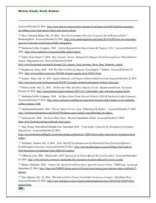 Michel, Kozak, Knoll, Robben
126 |
Accessed October22 2014. http://www.nielsen.com/content/corporate/us/en/press-room/2014/global-consumers-
are-willing-to-put-their-money-where-their-heart-is.html.
165 How, Veronica Maria. Oct. 18, 2014. ‘How Do Consumers Perceive Corporate Social Responsibility?’
MarketingProfs. Accessed October22 2014. http://www.marketingprofs.com/chirp/2014/26265/how-do-consumers-
perceive-corporate-social-responsibility-infographic.
166 Starbucks Coffee Company. 2013. ‘Global Responsibility Report Goals & Progress 2013’.Accessed October22
2014. http://www.starbucks.com/responsibility/global-report.
167 Faber, Scott. March 1, 2014. ‘Bay Journal - Article: Demand For Organic Food Growing Faster Than Domestic
Supply’.Bayjournal.com. Accessed October22 2014.
http://www.bayjournal.com/article/demand_for_organic_food_growing_faster_than_domestic_supply
168 Hopkinson, Jenny.2014. ‘Will Wal-Mart Gobble Up Organic Food Supply?’.Politico. Accessed October22
2014. http://www.politico.com/story/2014/04/walmart-organic-food-105631.html.
169 Lomax, Alyce. July 14, 2014. Supply,Demand, and Organic Industry RiskFool.com. Accessed October22 2014.
http://www.fool.com/investing/general/2014/07/14/supply-demand-and-organic-industry-risk.aspx.
170 Patton, Leslie. Oct. 21, 2014. ‘McDonald’s May Sell More Organic Foods’. Businessweek.Com. Accessed
October 22 2014. http://www.businessweek.com/news/2014-10-21/mcdonald-s-may-sell-more-organic-foods.
171 Starbucks Coffee Company. 2014. ‘An Open Letter From Howard Schultz,CEO Of Starbucks Coffee Company’.
Accessed October17 2014. http://www.starbucks.com/blog/an-open-letter-from-howard-schultz-ceo-of-starbucks-
coffee-company/1268.
172 chrishernandezauthor. 2014. ‘Please, Open Carriers, Stop “Defending My Rights”‘. Accessed October17 2014.
http://chrishernandezauthor.com/2014/07/06/please-open-carriers-stop-defending-my-rights/.
173 2acheck.com. 2014. ‘StarbucksBans Guns.’ Second Amendment Check. Accessed October17 2014.
http://www.2acheck.com/tag/starbucks-bans-guns/.
174 Jing, Wang. NortonRoseFulbright.com. September 2014. ‘Food Safety; China Set To Strengthen Food Safety
Regulations’.Accessed October22 2014.
http://www.nortonrosefulbright.com/au/knowledge/publications/120853/food-safety-china-set-to-strengthen-food-
safety-
175 Schrieber, Andrew. Oct. 9, 2014. ‘Over Half Of Food Inspections In Mainland China Failed Last Quarter’.
FoodNavigator-Asia.com. Accessed October22 2014. http://www.foodnavigator-asia.com/Policy/Over-half-of-
food-inspections-in-mainland-China-failed-last-quarter.
176 CBSnews.com. 2014. ‘McDonald’s, KFC Operations In China Affected By Food Scandal’.Accessed September
23 2014. http://www.cbsnews.com/news/mcdonalds-kfc-operations-in-china-affected-by-food-scandal
177 Barber, Elizabeth. 2014. ‘‘Gutter Oil’ Sparks Food Fears Once Again In Greater China’. TIME.Com. Accessed
September 23 2014. http://time.com/3300093/taiwan-gutter-oil-hong-kong-chang-guann-maxims-cakes-starbucks-7-
eleven/.
178 Yen, Queena. Oct. 22, 2014. ‘Wei Indicted Over Fraud, Food Safety Violations,Forgery’. The China Post.
Accessed October22 2014. http://www.chinapost.com.tw/taiwan/national/national-news/2014/10/22/420038/Wei-
indicted.htm.
 