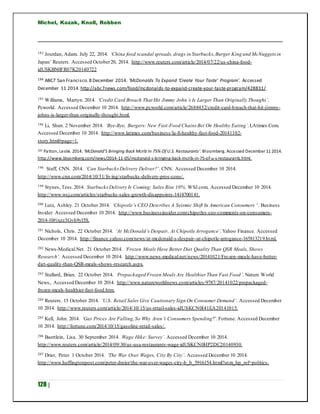 Michel, Kozak, Knoll, Robben
128 |
193 Jourdan, Adam. July 22, 2014. ‘China food scandal spreads, drags in Starbucks,Burger King and McNuggetsin
Japan’ Reuters. Accessed October20, 2014. http://www.reuters.com/article/2014/07/22/us-china-food-
idUSKBN0FR07K20140722
194 ABC7 San Francisco.8 December 2014. ‘McDonalds To Expand ‘Create Your Taste’ Program’. Accessed
December 11 2014. http://abc7news.com/food/mcdonalds-to-expand-create-your-taste-program/428831/.
195 Williams, Martyn. 2014. ‘Credit Card Breach That Hit Jimmy John’s Is Larger Than Originally Thought’.
Pcworld. Accessed December 10 2014. http://www.pcworld.com/article/2688452/credit-card-breach-that-hit-jimmy-
johns-is-larger-than-originally-thought.html.
196 Li, Shan. 2 November 2014. ‘Bye-Bye, Burgers: New Fast-Food Chains Bet On Healthy Eating’.LAtimes.Com.
Accessed December 10 2014. http://www.latimes.com/business/la-fi-healthy-fast-food-20141102-
story.html#page=1.
197 Patton, Leslie. 2014. ‘McDonald’S Bringing Back Mcrib In 75% Of U.S. Restaurants’. Bloomberg. Accessed December 11 2014.
http://www.bloomberg.com/news/2014-11-05/mcdonald-s-bringing-back-mcrib-in-75-of-u-s-restaurants.html.
198 Staff, CNN. 2014. ‘Can StarbucksDelivery Deliver?’. CNN. Accessed December 10 2014.
http://www.cnn.com/2014/10/31/living/starbucks-delivery-pros-cons/.
199 Stynes, Tess.2014. StarbucksDelivery Is Coming; Sales Rise 10%. WSJ.com. Accessed December 10 2014.
http://www.wsj.com/articles/starbucks-sales-growth-disappoints-1414700141.
200 Lutz, Ashley. 21 October 2014. ‘Chipotle’s CEO Describes A Seismic Shift In American Consumers ‘. Business
Insider. Accessed December 10 2014. http://www.businessinsider.com/chipotles-ceo-comments-on-consumers-
2014-10#ixzz3Gvh9yl5S.
201 Nichols, Chris. 22 October 2014. ‘At McDonald’s Despair, At Chipotle Arrogance’.Yahoo Finance. Accessed
December 10 2014. http://finance.yahoo.com/news/at-mcdonald-s-despair--at-chipotle-arrogance-165813219.html.
202 News-Medical.Net. 21 October 2014. ‘Frozen Meals Have Better Diet Quality Than QSR Meals, Shows
Research’. Accessed December 10 2014. http://www.news-medical.net/news/20141021/Frozen-meals-have-better-
diet-quality-than-QSR-meals-shows-research.aspx.
203 Stallard, Brian. 22 October 2014. ‘Prepackaged Frozen Meals Are Healthier Than Fast Food’. Nature World
News,. Accessed December 10 2014. http://www.natureworldnews.com/articles/9787/20141022/prepackaged-
frozen-meals-healthier-fast-food.htm.
204 Reuters. 15 October 2014. ‘U.S. Retail Sales Give Cautionary Sign On Consumer Demand’. Accessed December
10 2014. http://www.reuters.com/article/2014/10/15/us-retail-sales-idUSKCN0I41EA20141015.
205 Kell, John. 2014. ‘Gas Prices Are Falling,So Why Aren’t Consumers Spending?’.Fortune. Accessed December
10 2014. http://fortune.com/2014/10/15/gasoline-retail-sales/.
206 Baertlein, Lisa. 30 September 2014. Wage Hike: Survey’. Accessed December 10 2014.
http://www.reuters.com/article/2014/09/30/us-usa-restaurants-wage-idUSKCN0HP2DC20140930.
207 Drier, Peter. 1 October 2014. ‘The War Over Wages, City By City’. Accessed December 10 2014.
http://www.huffingtonpost.com/peter-dreier/the-war-over-wages-city-b_b_5916154.html?utm_hp_ref=politics.
 