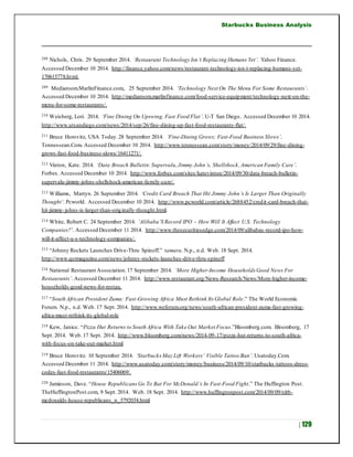 Starbucks Business Analysis
| 129
208 Nichols, Chris. 29 September 2014. ‘Restaurant Technology Isn’t Replacing Humans Yet’. Yahoo Finance.
Accessed December 10 2014. http://finance.yahoo.com/news/restaurant-technology-isn-t-replacing-humans-yet-
170615778.html.
209 Mediaroom.MarlinFinance.com,. 25 September 2014. ‘Technology Next On The Menu For Some Restaurants’.
Accessed December 10 2014. http://mediaroom.marlinfinance.com/food-service-equipment/technology-next-on-the-
menu-for-some-restaurants/.
210 Weisberg, Lori. 2014. ‘Fine Dining On Upswing, Fast Food Flat’. U-T San Diego. Accessed December 10 2014.
http://www.utsandiego.com/news/2014/sep/26/fine-dining-up-fast-food-restaurants-flat/.
211 Bruce Horovitz, USA Today.28 September 2014. ‘Fine-Dining Grows; Fast-Food Business Slows’.
Tennessean.Com. Accessed December 10 2014. http://www.tennessean.com/story/money/2014/09/29/fine-dining-
grows-fast-food-business-slows/16411271/.
212 Vinton, Kate. 2014. ‘Data Breach Bulletin:Supervalu,Jimmy John’s, Shellshock,American Family Care’.
Forbes. Accessed December 10 2014. http://www.forbes.com/sites/katevinton/2014/09/30/data-breach-bulletin-
supervalu-jimmy-johns-shellshock-american-family-care/.
213 Williams, Martyn. 26 September 2014. ‘Credit Card Breach That Hit Jimmy John’s Is Larger Than Originally
Thought’. Pcworld. Accessed December 10 2014. http://www.pcworld.com/article/2688452/credit-card-breach-that-
hit-jimmy-johns-is-larger-than-originally-thought.html.
214 White, Robert C. 24 September 2014. ‘Alibaba’S Record IPO – How Will It Affect U.S. Technology
Companies?’. Accessed December 11 2014. http://www.thesecuritiesedge.com/2014/09/alibabas-record-ipo-how-
will-it-affect-u-s-technology-companies/.
215 “Johnny Rockets Launches Drive-Thru Spinoff.” tamara. N.p., n.d. Web. 18 Sept. 2014.
http://www.qsrmagazine.com/news/johnny-rockets-launches-drive-thru-spinoff
216 National Restaurant Association.17 September 2014. ‘More Higher-Income Households Good News For
Restaurants’. Accessed December 11 2014. http://www.restaurant.org/News-Research/News/More-higher-income-
households-good-news-for-restau.
217 “South African President Zuma: Fast-Growing Africa Must Rethink Its Global Role.” The World Economic
Forum. N.p., n.d. Web. 17 Sept. 2014. http://www.weforum.org/news/south-african-president-zuma-fast-growing-
africa-must-rethink-its-global-role
218 Kew, Janice. “Pizza Hut Returns to South Africa With Take Out Market Focus.”Bloomberg.com. Bloomberg, 17
Sept. 2014. Web. 17 Sept. 2014. http://www.bloomberg.com/news/2014-09-17/pizza-hut-returns-to-south-africa-
with-focus-on-take-out-market.html
219 Bruce Horovitz. 10 September 2014. ‘Starbucks May Lift Workers’ Visible Tattoo Ban’. Usatoday.Com.
Accessed December 11 2014. http://www.usatoday.com/story/money/business/2014/09/10/starbucks-tattoos-dress-
codes-fast-food-restaurants/15406069/.
220 Jamieson, Dave. “House RepublicansGo To Bat For McDonald’s In Fast-Food Fight.” The Huffington Post.
TheHuffingtonPost.com, 9 Sept. 2014. Web. 18 Sept. 2014. http://www.huffingtonpost.com/2014/09/09/nlrb-
mcdonalds-house-republicans_n_5792034.html
 