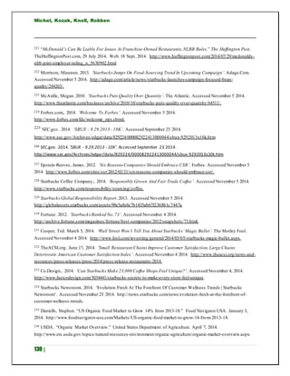 Michel, Kozak, Knoll, Robben
130 |
221 “McDonald’s Can Be Liable For Issues At Franchise-Owned Restaurants,NLRB Rules.” The Huffington Post.
TheHuffingtonPost.com, 29 July 2014. Web.18 Sept. 2014. http://www.huffingtonpost.com/2014/07/29/mcdonalds-
nlrb-joint-employer-ruling_n_5630902.html
222 Morrison, Maureen. 2013. ‘StarbucksJumps On Food-Sourcing Trend In Upcoming Campaign’. Adage.Com.
Accessed November 5 2014. http://adage.com/article/news/starbucks-launches-campaign-focused-bean-
quality/244263/.
223 McArdle, Megan. 2010. ‘StarbucksPuts Quality Over Quantity’. The Atlantic. Accessed November 5 2014.
http://www.theatlantic.com/business/archive/2010/10/starbucks-puts-quality-over-quantity/64511/.
224 Forbes.com,. 2014. ‘Welcome To Forbes’. Accessed November 5 2014.
http://www.forbes.com/fdc/welcome_mjx.shtml.
225 SEC.gov. 2014. ‘SBUX - 9.29.2013 - 10K’. Accessed September 23 2014.
http://www.sec.gov/Archives/edgar/data/829224/000082922413000044/sbux-9292013x10k.htm
226 SEC.gov. 2014.‘SBUX - 9.29.2013 - 10K’. Accessed September 23 2014.
http://www.sec.gov/Archives/edgar/data/829224/000082922413000044/sbux-9292013x10k.htm
227 Epstein-Reeves, James. 2012. ‘Six Reasons Companies Should Embrace CSR’. Forbes. Accessed November 5
2014. http://www.forbes.com/sites/csr/2012/02/21/six-reasons-companies-should-embrace-csr/.
228 Starbucks Coffee Company,. 2014. ‘Responsibly Grown And Fair Trade Coffee’. Accessed November 5 2014.
http://www.starbucks.com/responsibility/sourcing/coffee.
229 StarbucksGlobal Responsibility Report.2013. Accessed November 5 2014.
http://globalassets.starbucks.com/assets/98e5a8e6c7b1435ab67f2368b1c7447a
230 Fortune. 2012. ‘StarbucksRanked No.73’. Accessed November 4 2014.
http://archive.fortune.com/magazines/fortune/best-companies/2012/snapshots/73.html.
231 Cooper, Ted. March 5, 2014. ‘Wall Street Won’t Tell You About Starbucks’Magic Bullet’. The Motley Fool.
Accessed November 4 2014. http://www.fool.com/investing/general/2014/03/05/starbucks-magic-bullet.aspx.
232 TheACSI.org. June 17, 2014. ‘Small Restaurant Chains Improve Customer Satisfaction,Large Chains
Deteriorate American Customer Satisfaction Index’. Accessed November 4 2014. http://www.theacsi.org/news-and-
resources/press-releases/press-2014/press-release-restaurants-2014.
233 Co.Design,. 2014. ‘Can StarbucksMake 23,000 Coffee Shops Feel Unique?’. Accessed November 4, 2014.
http://www.fastcodesign.com/3034441/starbucks-secrets-to-make-every-store-feel-unique.
234 Starbucks Newsroom. 2014. ‘Evolution Fresh At The Forefront Of Customer Wellness Trends | Starbucks
Newsroom’. Accessed November 23 2014. http://news.starbucks.com/news/evolution-fresh-at-the-forefront-of-
customer-wellness-trends.
235 Daniells, Stephen. “US Organic Food Market to Grow 14% from 2013-18.” Food Navigator USA. January 3,
2014. http://www.foodnavigator-usa.com/Markets/US-organic-food-market-to-grow-14-from-2013-18.
236 USDA. “Organic Market Overview.” United States Department of Agriculture. April 7, 2014.
http://www.ers.usda.gov/topics/natural-resources-environment/organic-agriculture/organic-market-overview.aspx.
 