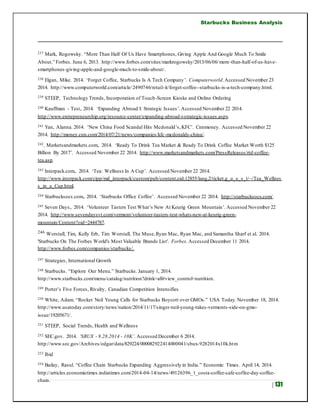 Starbucks Business Analysis
| 131
237 Mark, Rogowsky. “More Than Half Of Us Have Smartphones, Giving Apple And Google Much To Smile
About.” Forbes. June 6, 2013. http://www.forbes.com/sites/markrogowsky/2013/06/06/more-than-half-of-us-have-
smartphones-giving-apple-and-google-much-to-smile-about/.
238 Elgan, Mike. 2014. ‘Forget Coffee, Starbucks Is A Tech Company’. Computerworld.Accessed November 23
2014. http://www.computerworld.com/article/2490746/retail-it/forget-coffee--starbucks-is-a-tech-company.html.
239 STEEP, Technology Trends, Incorporation of Touch-Screen Kiosks and Online Ordering
240 Kauffman - Test,.2014. ‘Expanding Abroad I: Strategic Issues’.Accessed November 22 2014.
http://www.entrepreneurship.org/resource-center/expanding-abroad-i-strategic-issues.aspx.
241 Yan, Alanna. 2014. ‘New China Food Scandal Hits Mcdonald’s,KFC’. Cnnmoney. Accessed November 22
2014. http://money.cnn.com/2014/07/21/news/companies/kfc-mcdonalds-china/.
242. Marketsandmarkets.com,. 2014. ‘Ready To Drink Tea Market & Ready To Drink Coffee Market Worth $125
Billion By 2017’. Accessed November 22 2014. http://www.marketsandmarkets.com/PressReleases/rtd-coffee-
tea.asp.
243 Interpack.com,. 2014. ‘Tea: Wellness In A Cup’. Accessed November 22 2014.
http://www.interpack.com/cipp/md_interpack/custom/pub/content,oid,12855/lang,2/ticket,g_u_e_s_t/~/Tea_Wellnes
s_in_a_Cup.html.
244 Starbucksocs.com,. 2014. ‘Starbucks Office Coffee’. Accessed November 22 2014. http://starbucksocs.com/.
245 Seven Days,. 2014. ‘Volunteer Tasters Test What’s New At Keurig Green Mountain’. Accessed November 22
2014. http://www.sevendaysvt.com/vermont/volunteer-tasters-test-whats-new-at-keurig-green-
mountain/Content?oid=2444787.
246 Worstall, Tim, Kelly Erb, Tim Worstall, The Muse,Ryan Mac, Ryan Mac, and Samantha Sharf et al. 2014.
'Starbucks On The Forbes World's Most Valuable Brands List'. Forbes. Accessed December 11 2014.
http://www.forbes.com/companies/starbucks/.
247 Strategies, International Growth
248 Starbucks. “Explore Our Menu.” Starbucks. January 1, 2014.
http://www.starbucks.com/menu/catalog/nutrition?drink=all#view_control=nutrition.
249 Porter’s Five Forces, Rivalry, Canadian Competition Intensifies
250 White, Adam. “Rocker Neil Young Calls for Starbucks Boycott over GMOs.” USA Today.November 18, 2014.
http://www.usatoday.com/story/news/nation/2014/11/17/singer-neil-young-takes-vermonts-side-on-gmo-
issue/19205671/.
251 STEEP, Social Trends, Health and Wellness
252 SEC.gov. 2014. ‘SBUX - 9.28.2014 - 10K’. Accessed December 6 2014.
http://www.sec.gov/Archives/edgar/data/829224/000082922414000041/sbux-9282014x10k.htm
253 Ibid
254 Bailay, Rasul. “Coffee Chain Starbucks Expanding Aggressively in India.” Economic Times. April 14, 2014.
http://articles.economictimes.indiatimes.com/2014-04-14/news/49126396_1_costa-coffee-cafe-coffee-day-coffee-
chain.
 