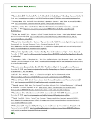 Michel, Kozak, Knoll, Robben
132 |
255 Burritt, Chris. 2013. ‘StarbucksTo Pay $2.79 Billion To Settle Coffee Dispute’. Bloomberg. Accessed October28
2014. http://www.bloomberg.com/news/2013-11-12/starbucks-to-pay-2-76-billion-to-settle-grocery-dispute.html.
256 Peterson, Kim. 2014. ‘Starbucks’Growth Strategy? Open More Starbucks’.CBS News. Accessed November 12
2014. http://www.cbsnews.com/news/starbucks-growth-strategy-open-more-starbucks/.
257 Bowman, Jeremy. 2014. ‘ StarbucksHas A Plan For World Domination (SBUX) ‘. Fool.Com. Accessed
December 11 2014. http://www.fool.com/investing/general/2014/12/09/starbucks-has-a-plan-for-world-
domination.aspx.
258 Miller, Ben. June 17, 2014. ‘StarbucksFalls In Customer Satisfaction Ratings’. Puget Sound Business Journal.
Accessed November 13 2014. http://www.bizjournals.com/seattle/morning_call/2014/06/starbucks-falls-in-
customer-satisfaction-ratings.html.
259 Team, Trefis. October 31, 2014. ‘Starbucks’Top-Line Growth In FY2014 Driven By Higher Pricing;Accelerated
Expansion In New Beverage Segments’. Forbes. Accessed November 11 2014.
http://www.forbes.com/sites/greatspeculations/2014/10/31/starbucks-top-line-growth-in-fy2014-driven-by-higher-
pricing-accelerated-expansion-in-new-beverage-segments/.
260 Team, Trefis. September 5, 2013. ‘Starbucks Has Big Plans To Diversify Beyond Coffee’. Forbes. Accessed
November 12 2014. http://www.forbes.com/sites/greatspeculations/2013/09/05/starbucks-has-big-plans-to-diversify-
beyond-coffee/.
261 McCormack, Caitlin. 25 November 2014. ‘How Does Starbucks Create A New Beverage?’. Shine From Yahoo
Canada. Accessed December 11 2014. https://ca.shine.yahoo.com/blogs/shine-on/how-does-starbucks-create-a-new-
beverage-181945004.html.
262 Beuscher, James. LancasterOnline. Dec. 29, 2008. ‘Fine Dining Adapts To Changing Economy’.Accessed
September 26 2014. http://lancasteronline.com/business/fine-dining-adapts-to-changing-economy/article_fbd6e45f-
0148-5ac6-bfe0-117a0439b624.html.
263 SFGate. 2014. ‘Brothers Cut Back To Keep Restaurant Open’. Accessed September 26 2014.
http://www.sfgate.com/business/article/Brothers-cut-back-to-keep-restaurant-open-3192709.php.
264 Money.CNN.com. 2014. ‘Credit Crunch Freezes Small Business Hiring, Expansion’.Accessed September 25
2014. http://money.cnn.com/2008/09/24/smallbusiness/small_biz_credit_freeze.smb/.
265 Bandyk, Matthew. 2008. ‘Does The Financial Crisis Mean A Credit Crisis For Small Businesses?’. US News &
World Report. Accessed September 26 2014. http://money.usnews.com/money/business-economy/small-
business/articles/2008/10/03/does-the-financial-crisis-mean-a-credit-crisis-for-small-businesses.
266 Tutor, Laura. 2014. ‘Chain RestaurantsDeal With Economic Crisis In 2009.’ QSR Magazine. Accessed
September 26 2014. http://www2.qsrmagazine.com/articles/features/122/hunker_down-1.phtml.
267 Taulli, Tom. 2008. ‘Raising Capital From Customers’. Businessweek.Com. Accessed September 26 2014.
http://www.businessweek.com/stories/2008-11-18/raising-capital-from-customersbusinessweek-business-news-
stock-market-and-financial-advice.
268 Allen, Peter. 2009. ‘Top French Chefs Turning To Fast Food Because Of Financial Crisis’. Telegraph.co.uk.
Accessed September 26 2014. http://www.telegraph.co.uk/news/worldnews/europe/france/4284514/Top-French-
chefs-turning-to-fast-food-because-of-financial-crisis.html.
 