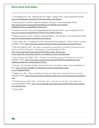 Michel, Kozak, Knoll, Robben
134 |
285 The Huffington Post. 2014. ‘Starbucks CEO On Company’s Spiritual Crisis’. Accessed September 28 2014.
http://www.huffingtonpost.com/2013/12/11/howard-schultz_n_4421766.html.
286 Web.a.ebscohost.com.2014. ‘ Starbucks Corporation: Ebscohost ‘. Accessed September 28 2014.
http://web.a.ebscohost.com/ehost/pdfviewer/pdfviewer?sid=84e2034e-21ca-41bd-bfa7-
526a90186676%40sessionmgr4005&vid=2&hid=4214.
287 GoUpstate.com. 2014. ‘Recession Changed Starbucks CEO Howard Schultz’. Accessed September 28 2014.
http://www.goupstate.com/article/20110313/ZNYT01/103133003?p=8&tc=pg.
288 Organicconsumers.org. 2014. ‘Starbucks Purchasing Guidelines Miss The Mark’. Accessed September 28 2014.
http://www.organicconsumers.org/starbucks/purchasing.cfm.
289 Groth, Aimee. 2011. ‘19 Amazing Ways CEO Howard Schultz Saved Starbucks ‘. Business Insider. Accessed
September 28 2014. http://www.businessinsider.com/howard-schultz-turned-starbucks-around-2011-6?op=1.
290 Cho, Janet. March 10, 2013. ‘More Diners Choosing Fast-Casual Eateries Like Old Carolina Barbecue Over
Traditional Sit-Down Restaurants’. Cleveland.com. Accessed September 30 2014.
http://www.cleveland.com/business/index.ssf/2013/03/more_diners_choosing_fast-
casual_eateries_like_old_carolina_barbecue_over_traditional_sit-down_restaurants.html.
291 Bruce Horovitz, USA TODAY. 2014. ‘Yum Opens New Banh Shop Concept’.USAToday.Com. Accessed
September 30 2014. http://www.usatoday.com/story/money/business/2014/09/14/yum-brands-banh-shop-
shophouse-chipotle-fast-casual-restaurants/15513213/.
292 Gutierrez, Carl. November 10, 2008. ‘McDonald’s Recession-Proof Menu’. Forbes. Accessed September 30
2014. http://www.forbes.com/2008/11/10/mcdonalds-restaurants-update-markets-equity-
cx_cg_1110markets32.html.
293 QSRweb.com. 2014. ‘MillennialsWilling To Pay More For Better, More Customizable Food’. Accessed
September 30 2014. http://www.qsrweb.com/news/millennials-willing-to-pay-more-for-better-more-customizable-
food/.
294 Newstatesman.com. May 8, 2012. ‘Nothing Says “Have A Nice Day, Now Get Out!” Like A Paper Cup’.
Accessed September 30 2014. http://www.newstatesman.com/business/business/2012/05/simon-sinek-starbucks-
steve-jobs-lady-gaga.
295 Ignatius, Ibid.
 